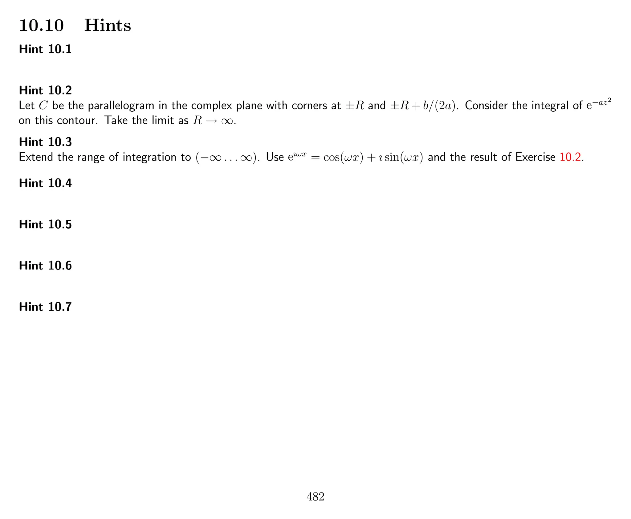 10.10 Hints
Hint 10.1
Hint 10.2
Let C be the parallelogram in the complex plane with corners at ±R and ±R + b/(2a). Consider the integral of e−az2
on this contour. Take the limit as R → ∞.
Hint 10.3
Extend the range of integration to (−∞ . . . ∞). Use eıωx
= cos(ωx) + ı sin(ωx) and the result of Exercise 10.2.
Hint 10.4
Hint 10.5
Hint 10.6
Hint 10.7
482
 