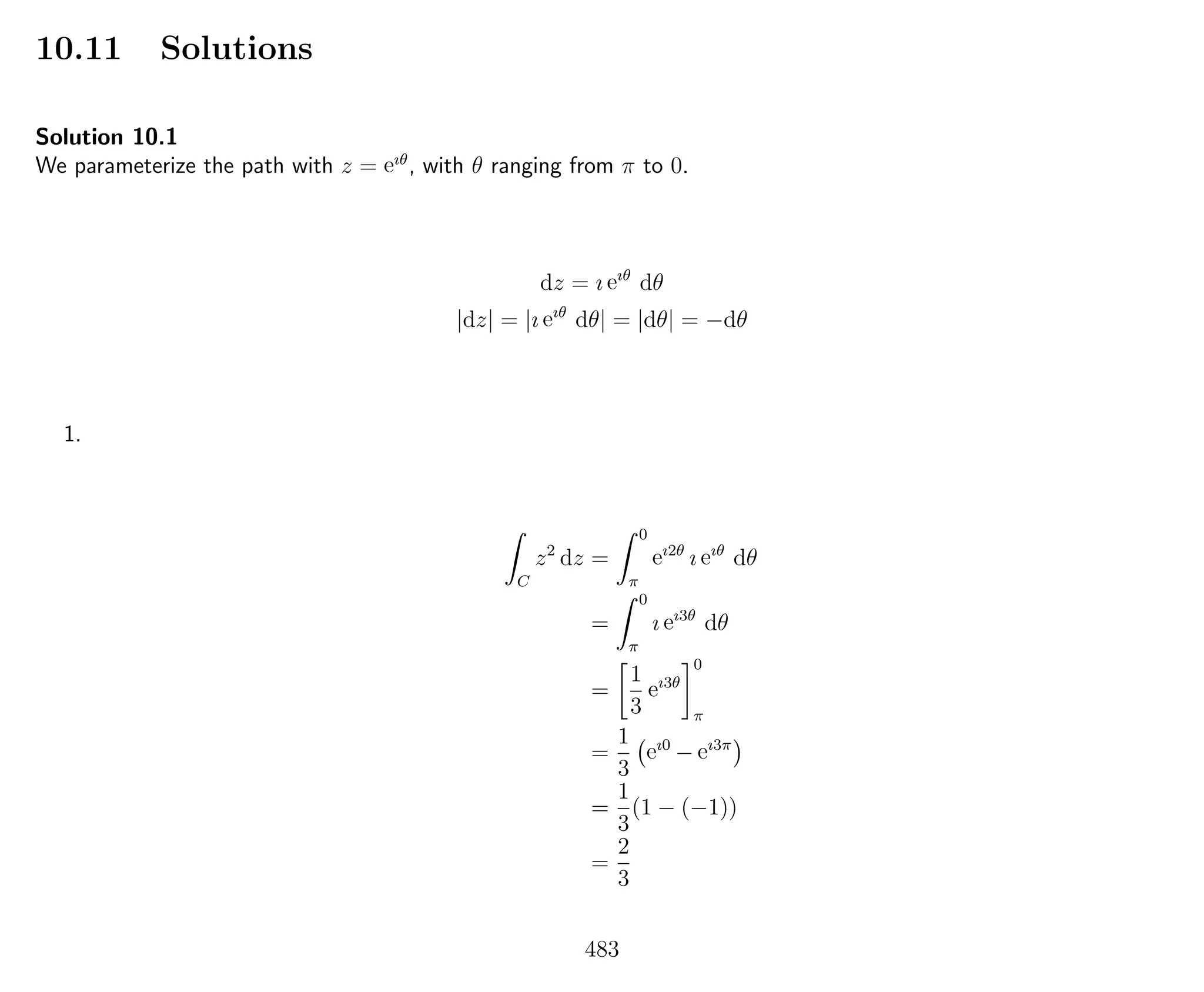 10.11 Solutions
Solution 10.1
We parameterize the path with z = eıθ
, with θ ranging from π to 0.
dz = ı eıθ
dθ
|dz| = |ı eıθ
dθ| = |dθ| = −dθ
1.
C
z2
dz =
0
π
eı2θ
ı eıθ
dθ
=
0
π
ı eı3θ
dθ
=
1
3
eı3θ
0
π
=
1
3
eı0
− eı3π
=
1
3
(1 − (−1))
=
2
3
483
 
