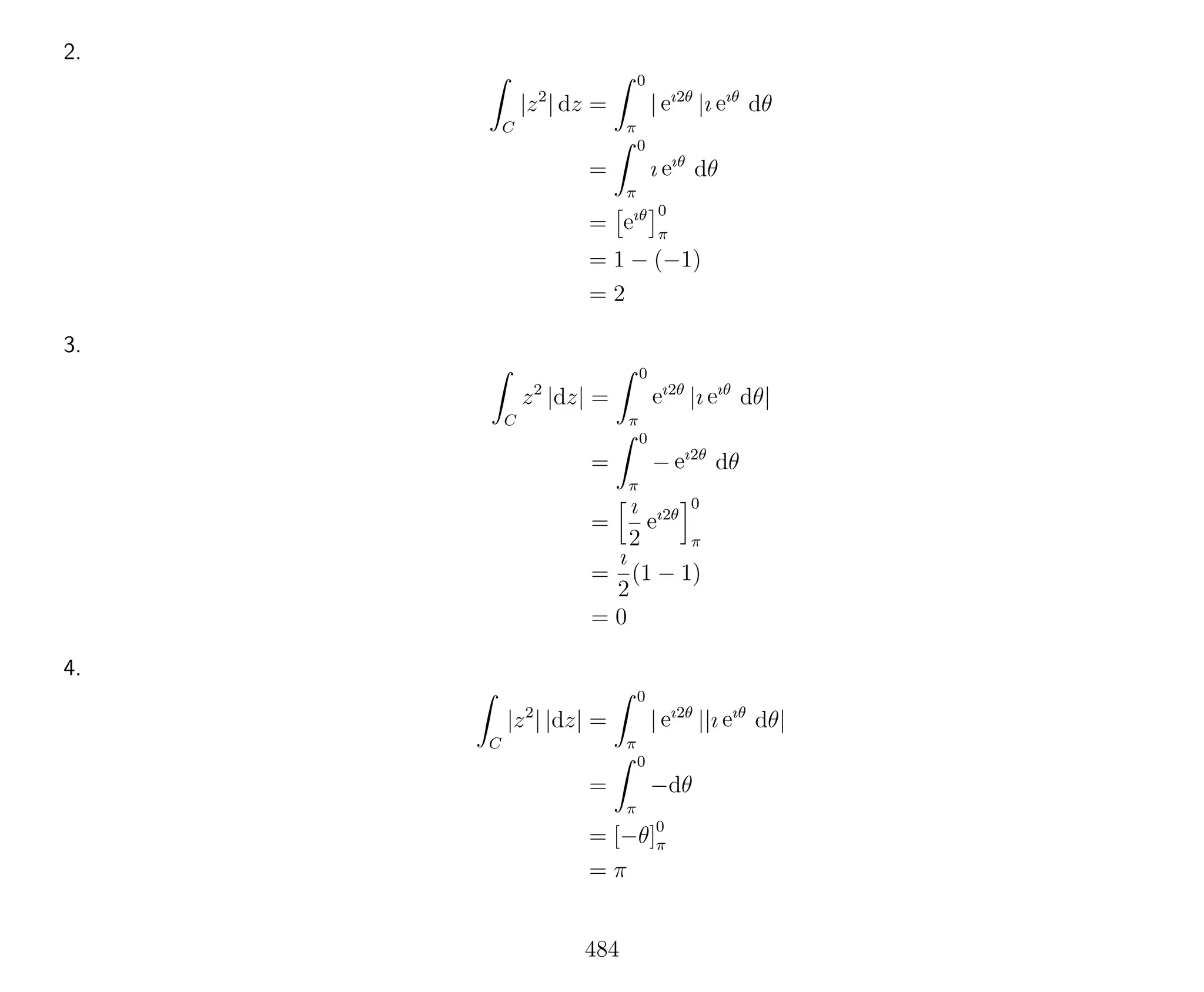 2.
C
|z2
| dz =
0
π
| eı2θ
|ı eıθ
dθ
=
0
π
ı eıθ
dθ
= eıθ 0
π
= 1 − (−1)
= 2
3.
C
z2
|dz| =
0
π
eı2θ
|ı eıθ
dθ|
=
0
π
− eı2θ
dθ
=
ı
2
eı2θ
0
π
=
ı
2
(1 − 1)
= 0
4.
C
|z2
| |dz| =
0
π
| eı2θ
||ı eıθ
dθ|
=
0
π
−dθ
= [−θ]0
π
= π
484
 