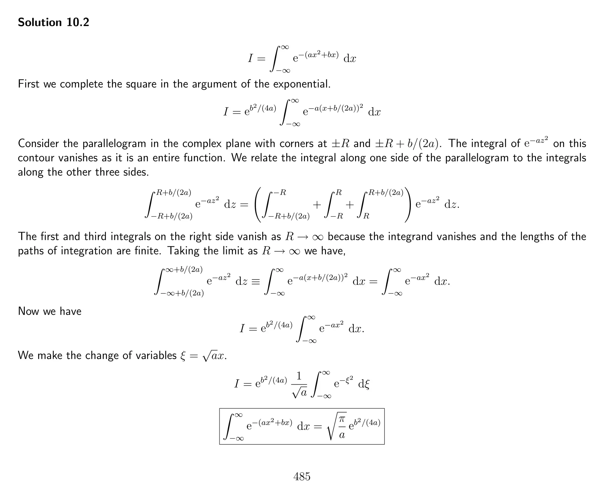 Solution 10.2
I =
∞
−∞
e−(ax2+bx)
dx
First we complete the square in the argument of the exponential.
I = eb2/(4a)
∞
−∞
e−a(x+b/(2a))2
dx
Consider the parallelogram in the complex plane with corners at ±R and ±R + b/(2a). The integral of e−az2
on this
contour vanishes as it is an entire function. We relate the integral along one side of the parallelogram to the integrals
along the other three sides.
R+b/(2a)
−R+b/(2a)
e−az2
dz =
−R
−R+b/(2a)
+
R
−R
+
R+b/(2a)
R
e−az2
dz.
The ﬁrst and third integrals on the right side vanish as R → ∞ because the integrand vanishes and the lengths of the
paths of integration are ﬁnite. Taking the limit as R → ∞ we have,
∞+b/(2a)
−∞+b/(2a)
e−az2
dz ≡
∞
−∞
e−a(x+b/(2a))2
dx =
∞
−∞
e−ax2
dx.
Now we have
I = eb2/(4a)
∞
−∞
e−ax2
dx.
We make the change of variables ξ =
√
ax.
I = eb2/(4a) 1
√
a
∞
−∞
e−ξ2
dξ
∞
−∞
e−(ax2+bx)
dx =
π
a
eb2/(4a)
485
 