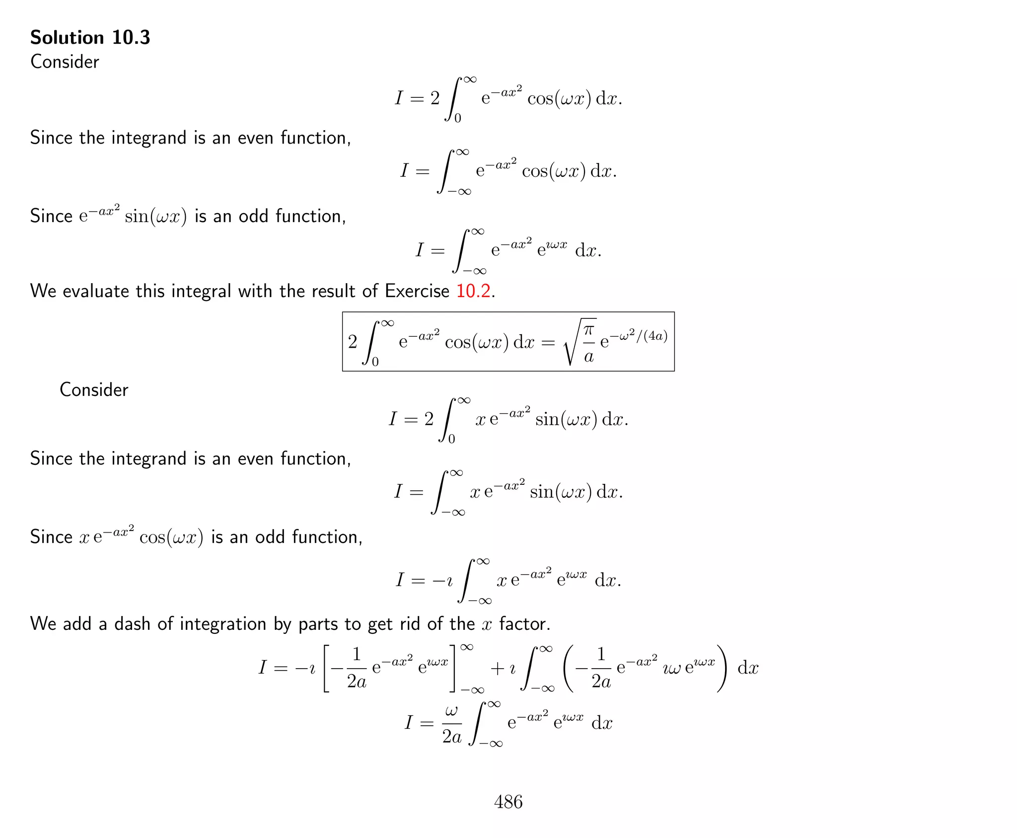 Solution 10.3
Consider
I = 2
∞
0
e−ax2
cos(ωx) dx.
Since the integrand is an even function,
I =
∞
−∞
e−ax2
cos(ωx) dx.
Since e−ax2
sin(ωx) is an odd function,
I =
∞
−∞
e−ax2
eıωx
dx.
We evaluate this integral with the result of Exercise 10.2.
2
∞
0
e−ax2
cos(ωx) dx =
π
a
e−ω2/(4a)
Consider
I = 2
∞
0
x e−ax2
sin(ωx) dx.
Since the integrand is an even function,
I =
∞
−∞
x e−ax2
sin(ωx) dx.
Since x e−ax2
cos(ωx) is an odd function,
I = −ı
∞
−∞
x e−ax2
eıωx
dx.
We add a dash of integration by parts to get rid of the x factor.
I = −ı −
1
2a
e−ax2
eıωx
∞
−∞
+ ı
∞
−∞
−
1
2a
e−ax2
ıω eıωx
dx
I =
ω
2a
∞
−∞
e−ax2
eıωx
dx
486
 