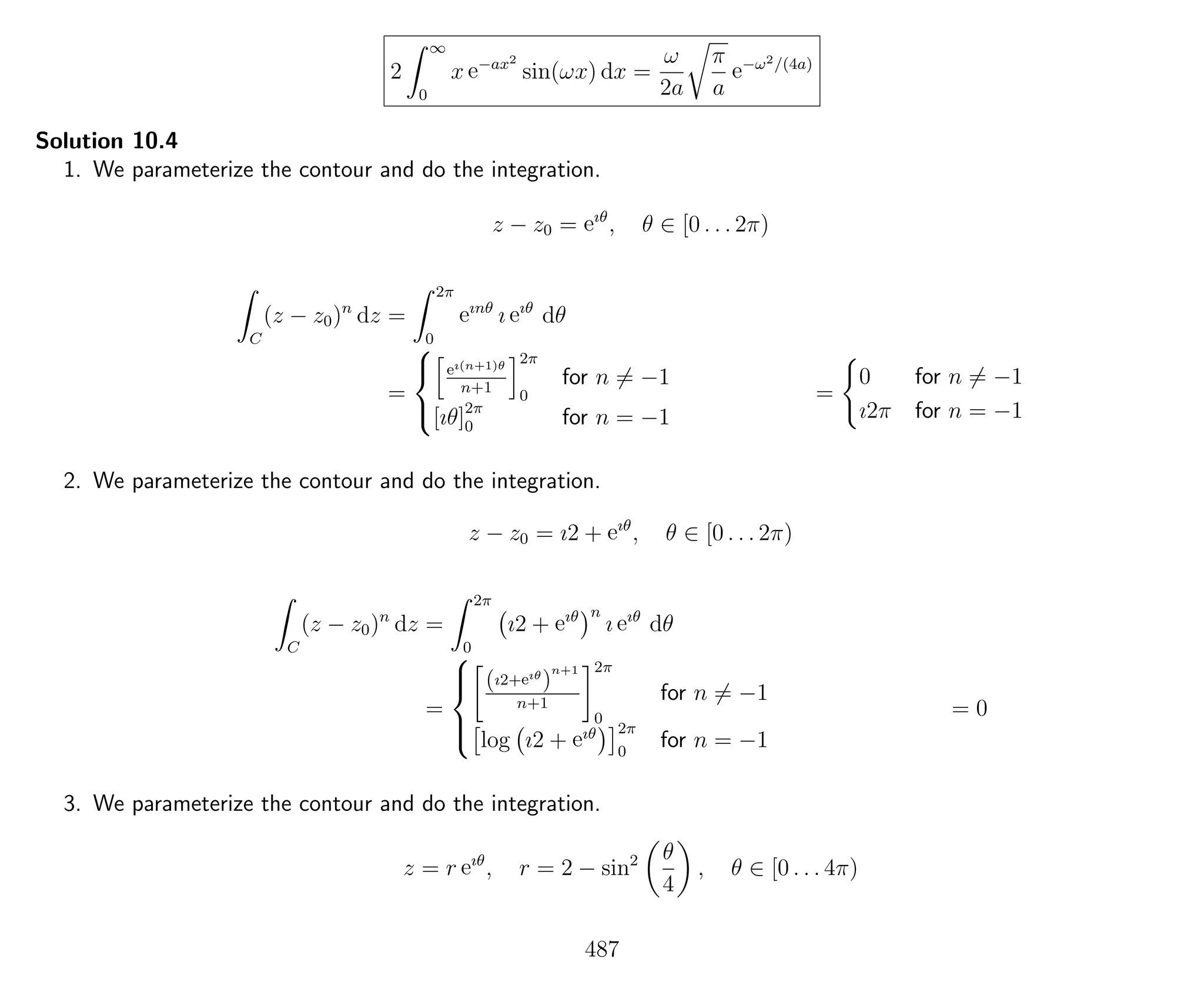 2
∞
0
x e−ax2
sin(ωx) dx =
ω
2a
π
a
e−ω2/(4a)
Solution 10.4
1. We parameterize the contour and do the integration.
z − z0 = eıθ
, θ ∈ [0 . . . 2π)
C
(z − z0)n
dz =
2π
0
eınθ
ı eıθ
dθ
=



eı(n+1)θ
n+1
2π
0
for n = −1
[ıθ]2π
0 for n = −1
=
0 for n = −1
ı2π for n = −1
2. We parameterize the contour and do the integration.
z − z0 = ı2 + eıθ
, θ ∈ [0 . . . 2π)
C
(z − z0)n
dz =
2π
0
ı2 + eıθ n
ı eıθ
dθ
=



(ı2+eıθ
)
n+1
n+1
2π
0
for n = −1
log ı2 + eıθ 2π
0
for n = −1
= 0
3. We parameterize the contour and do the integration.
z = r eıθ
, r = 2 − sin2 θ
4
, θ ∈ [0 . . . 4π)
487
 