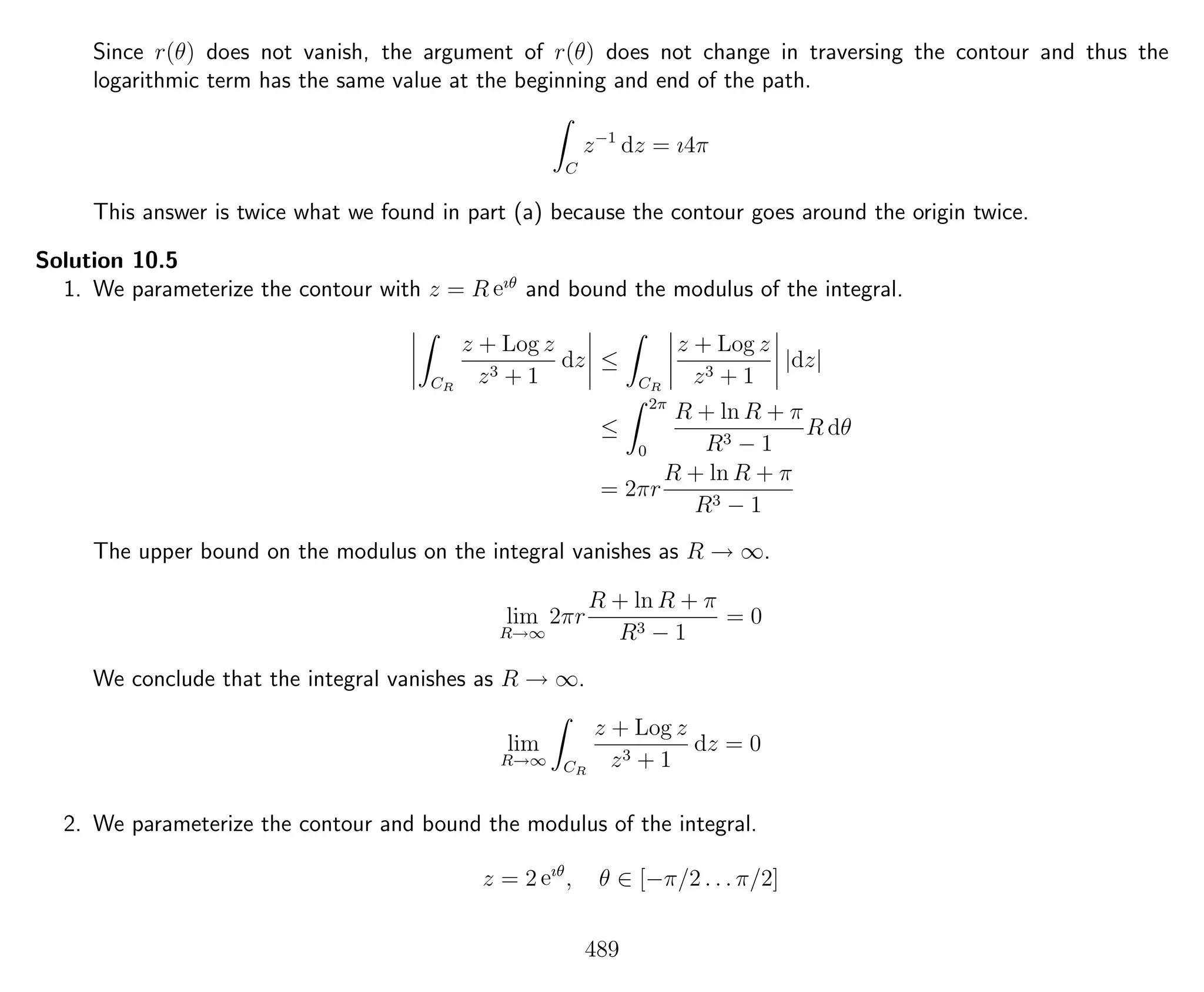 Since r(θ) does not vanish, the argument of r(θ) does not change in traversing the contour and thus the
logarithmic term has the same value at the beginning and end of the path.
C
z−1
dz = ı4π
This answer is twice what we found in part (a) because the contour goes around the origin twice.
Solution 10.5
1. We parameterize the contour with z = R eıθ
and bound the modulus of the integral.
CR
z + Log z
z3 + 1
dz ≤
CR
z + Log z
z3 + 1
|dz|
≤
2π
0
R + ln R + π
R3 − 1
R dθ
= 2πr
R + ln R + π
R3 − 1
The upper bound on the modulus on the integral vanishes as R → ∞.
lim
R→∞
2πr
R + ln R + π
R3 − 1
= 0
We conclude that the integral vanishes as R → ∞.
lim
R→∞ CR
z + Log z
z3 + 1
dz = 0
2. We parameterize the contour and bound the modulus of the integral.
z = 2 eıθ
, θ ∈ [−π/2 . . . π/2]
489
 