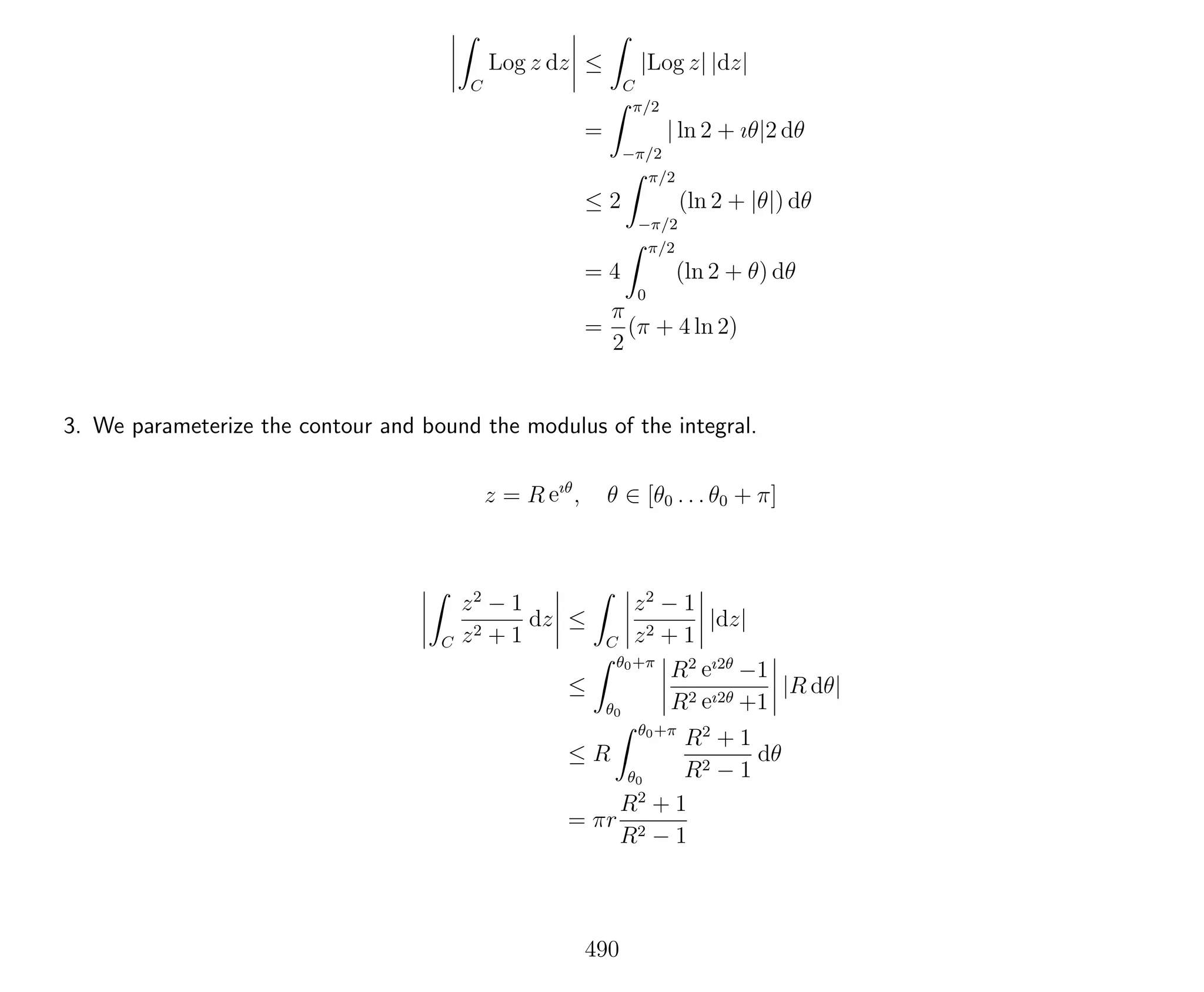 C
Log z dz ≤
C
|Log z| |dz|
=
π/2
−π/2
| ln 2 + ıθ|2 dθ
≤ 2
π/2
−π/2
(ln 2 + |θ|) dθ
= 4
π/2
0
(ln 2 + θ) dθ
=
π
2
(π + 4 ln 2)
3. We parameterize the contour and bound the modulus of the integral.
z = R eıθ
, θ ∈ [θ0 . . . θ0 + π]
C
z2
− 1
z2 + 1
dz ≤
C
z2
− 1
z2 + 1
|dz|
≤
θ0+π
θ0
R2 eı2θ
−1
R2 eı2θ +1
|R dθ|
≤ R
θ0+π
θ0
R2
+ 1
R2 − 1
dθ
= πr
R2
+ 1
R2 − 1
490
 