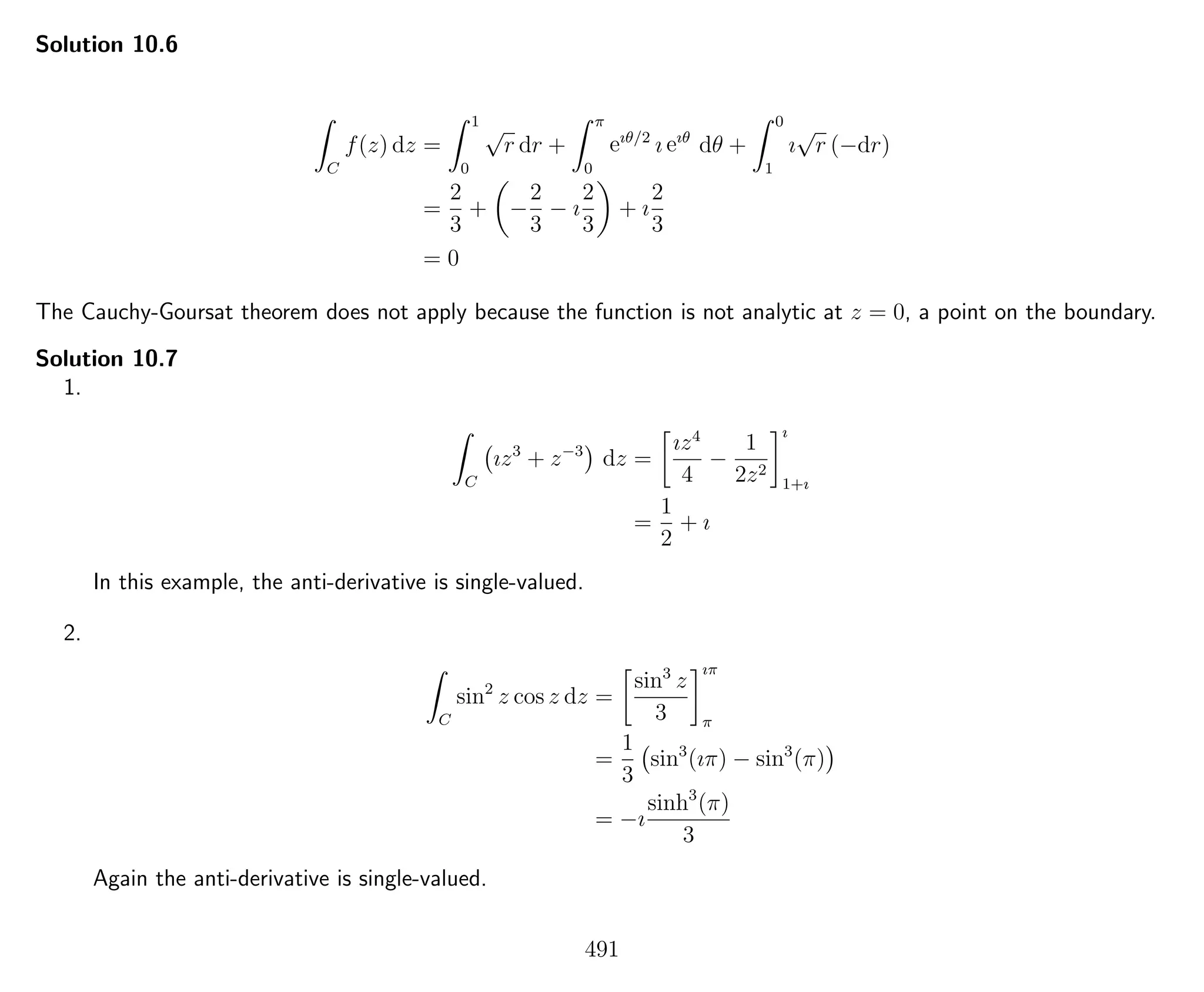 Solution 10.6
C
f(z) dz =
1
0
√
r dr +
π
0
eıθ/2
ı eıθ
dθ +
0
1
ı
√
r (−dr)
=
2
3
+ −
2
3
− ı
2
3
+ ı
2
3
= 0
The Cauchy-Goursat theorem does not apply because the function is not analytic at z = 0, a point on the boundary.
Solution 10.7
1.
C
ız3
+ z−3
dz =
ız4
4
−
1
2z2
ı
1+ı
=
1
2
+ ı
In this example, the anti-derivative is single-valued.
2.
C
sin2
z cos z dz =
sin3
z
3
ıπ
π
=
1
3
sin3
(ıπ) − sin3
(π)
= −ı
sinh3
(π)
3
Again the anti-derivative is single-valued.
491
 