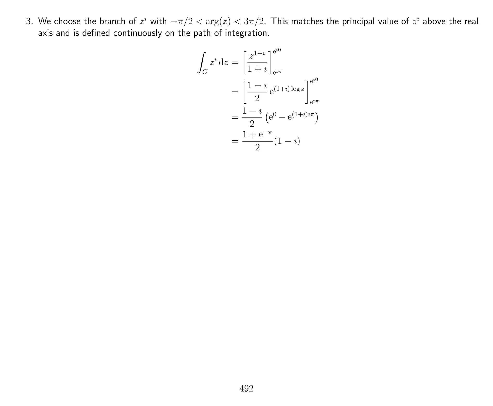 3. We choose the branch of zı
with −π/2 < arg(z) < 3π/2. This matches the principal value of zı
above the real
axis and is deﬁned continuously on the path of integration.
C
zı
dz =
z1+ı
1 + ı
eı0
eıπ
=
1 − ı
2
e(1+ı) log z
eı0
eıπ
=
1 − ı
2
e0
− e(1+ı)ıπ
=
1 + e−π
2
(1 − ı)
492
 