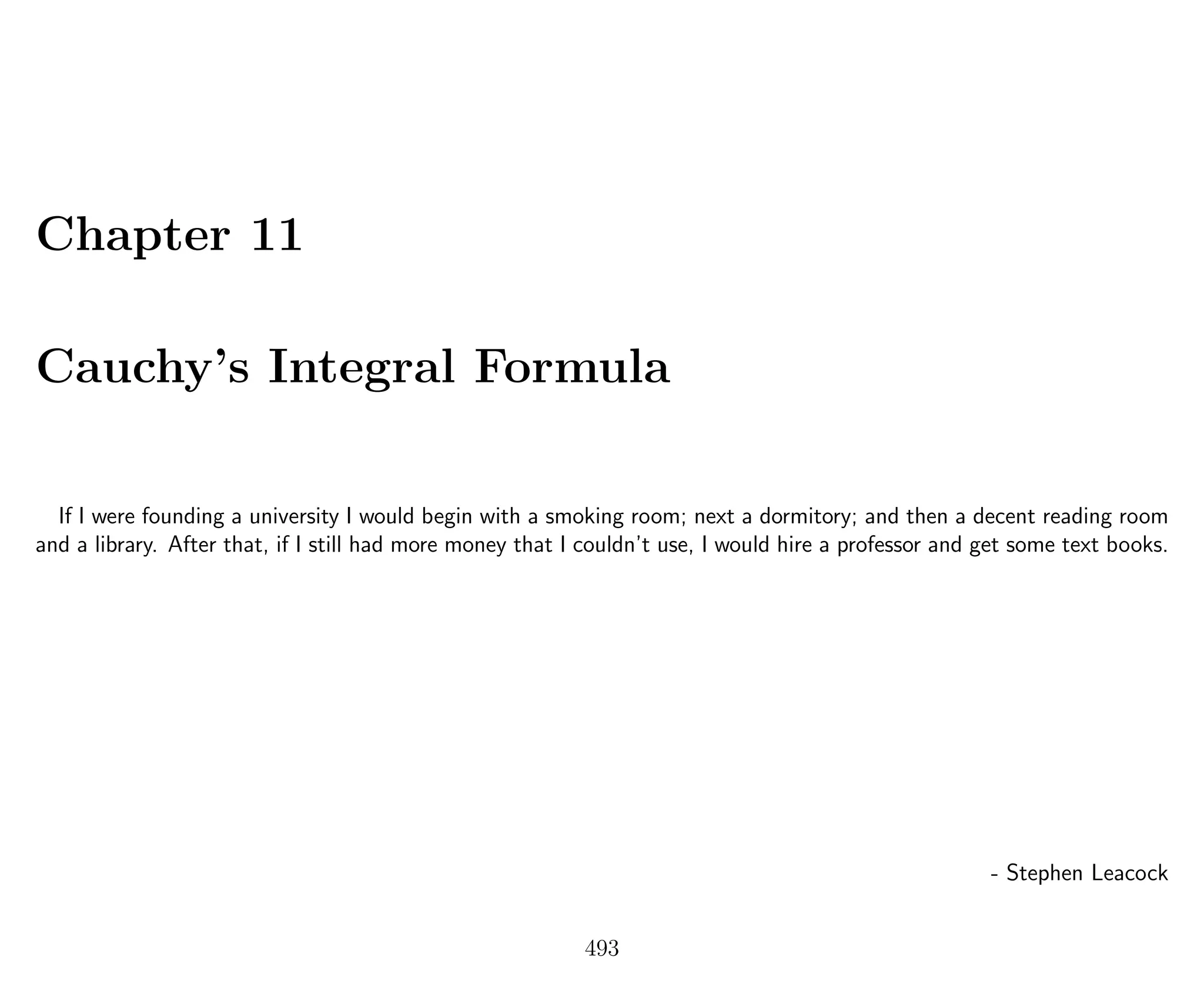 Chapter 11
Cauchy’s Integral Formula
If I were founding a university I would begin with a smoking room; next a dormitory; and then a decent reading room
and a library. After that, if I still had more money that I couldn’t use, I would hire a professor and get some text books.
- Stephen Leacock
493
 
