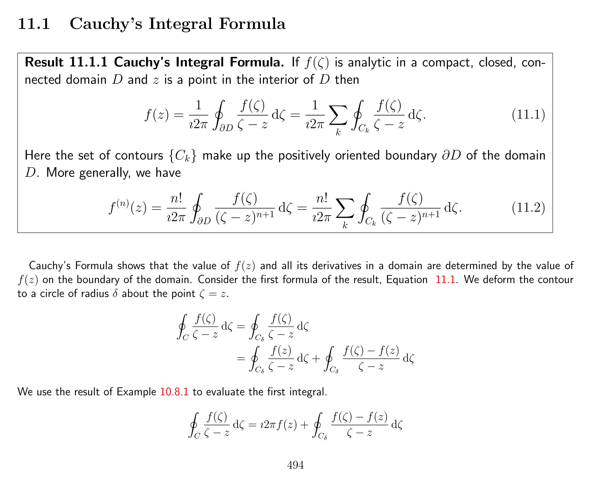 11.1 Cauchy’s Integral Formula
Result 11.1.1 Cauchy’s Integral Formula. If f(ζ) is analytic in a compact, closed, con-
nected domain D and z is a point in the interior of D then
f(z) =
1
ı2π ∂D
f(ζ)
ζ − z
dζ =
1
ı2π
k Ck
f(ζ)
ζ − z
dζ. (11.1)
Here the set of contours {Ck} make up the positively oriented boundary ∂D of the domain
D. More generally, we have
f(n)
(z) =
n!
ı2π ∂D
f(ζ)
(ζ − z)n+1
dζ =
n!
ı2π
k Ck
f(ζ)
(ζ − z)n+1
dζ. (11.2)
Cauchy’s Formula shows that the value of f(z) and all its derivatives in a domain are determined by the value of
f(z) on the boundary of the domain. Consider the ﬁrst formula of the result, Equation 11.1. We deform the contour
to a circle of radius δ about the point ζ = z.
C
f(ζ)
ζ − z
dζ =
Cδ
f(ζ)
ζ − z
dζ
=
Cδ
f(z)
ζ − z
dζ +
Cδ
f(ζ) − f(z)
ζ − z
dζ
We use the result of Example 10.8.1 to evaluate the ﬁrst integral.
C
f(ζ)
ζ − z
dζ = ı2πf(z) +
Cδ
f(ζ) − f(z)
ζ − z
dζ
494
 