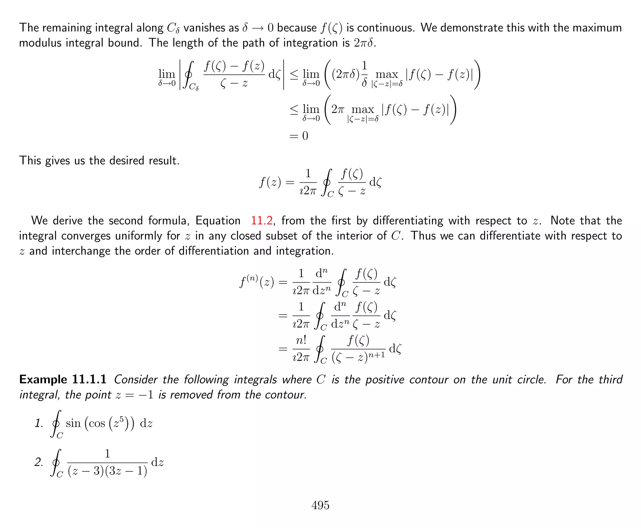 The remaining integral along Cδ vanishes as δ → 0 because f(ζ) is continuous. We demonstrate this with the maximum
modulus integral bound. The length of the path of integration is 2πδ.
lim
δ→0 Cδ
f(ζ) − f(z)
ζ − z
dζ ≤ lim
δ→0
(2πδ)
1
δ
max
|ζ−z|=δ
|f(ζ) − f(z)|
≤ lim
δ→0
2π max
|ζ−z|=δ
|f(ζ) − f(z)|
= 0
This gives us the desired result.
f(z) =
1
ı2π C
f(ζ)
ζ − z
dζ
We derive the second formula, Equation 11.2, from the ﬁrst by diﬀerentiating with respect to z. Note that the
integral converges uniformly for z in any closed subset of the interior of C. Thus we can diﬀerentiate with respect to
z and interchange the order of diﬀerentiation and integration.
f(n)
(z) =
1
ı2π
dn
dzn
C
f(ζ)
ζ − z
dζ
=
1
ı2π C
dn
dzn
f(ζ)
ζ − z
dζ
=
n!
ı2π C
f(ζ)
(ζ − z)n+1
dζ
Example 11.1.1 Consider the following integrals where C is the positive contour on the unit circle. For the third
integral, the point z = −1 is removed from the contour.
1.
C
sin cos z5
dz
2.
C
1
(z − 3)(3z − 1)
dz
495
 