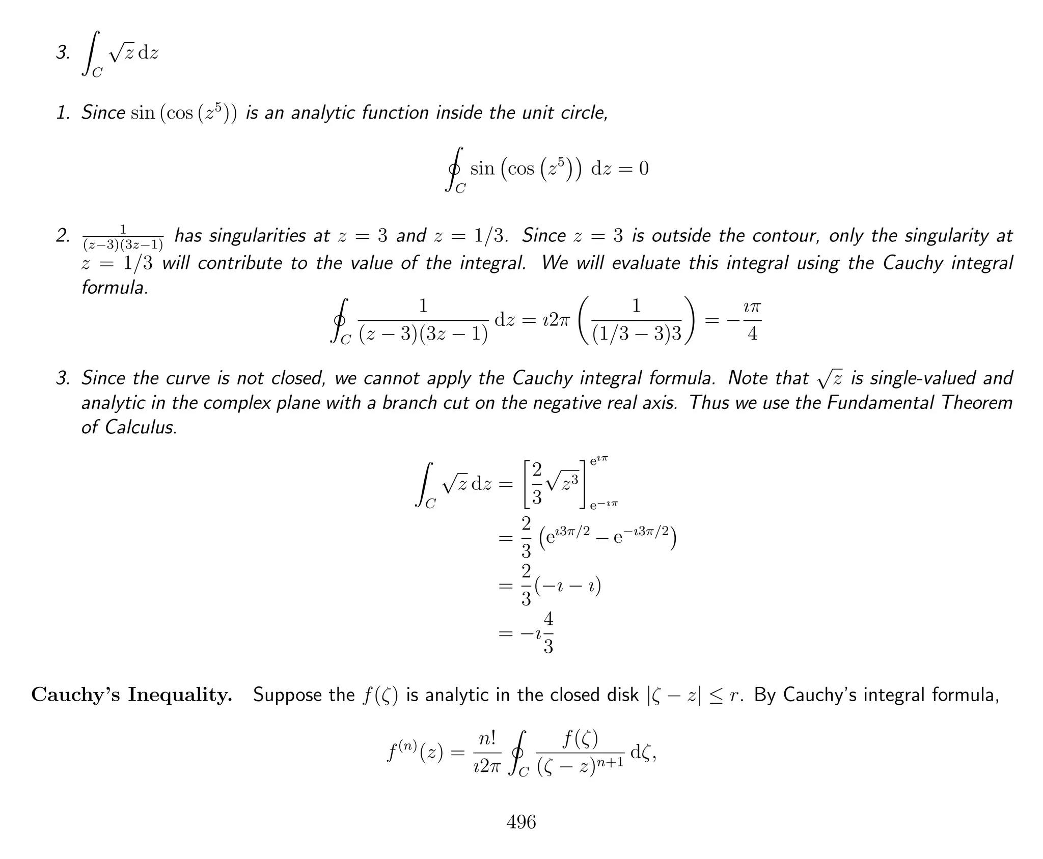 3.
C
√
z dz
1. Since sin (cos (z5
)) is an analytic function inside the unit circle,
C
sin cos z5
dz = 0
2. 1
(z−3)(3z−1)
has singularities at z = 3 and z = 1/3. Since z = 3 is outside the contour, only the singularity at
z = 1/3 will contribute to the value of the integral. We will evaluate this integral using the Cauchy integral
formula.
C
1
(z − 3)(3z − 1)
dz = ı2π
1
(1/3 − 3)3
= −
ıπ
4
3. Since the curve is not closed, we cannot apply the Cauchy integral formula. Note that
√
z is single-valued and
analytic in the complex plane with a branch cut on the negative real axis. Thus we use the Fundamental Theorem
of Calculus.
C
√
z dz =
2
3
√
z3
eıπ
e−ıπ
=
2
3
eı3π/2
− e−ı3π/2
=
2
3
(−ı − ı)
= −ı
4
3
Cauchy’s Inequality. Suppose the f(ζ) is analytic in the closed disk |ζ − z| ≤ r. By Cauchy’s integral formula,
f(n)
(z) =
n!
ı2π C
f(ζ)
(ζ − z)n+1
dζ,
496
 