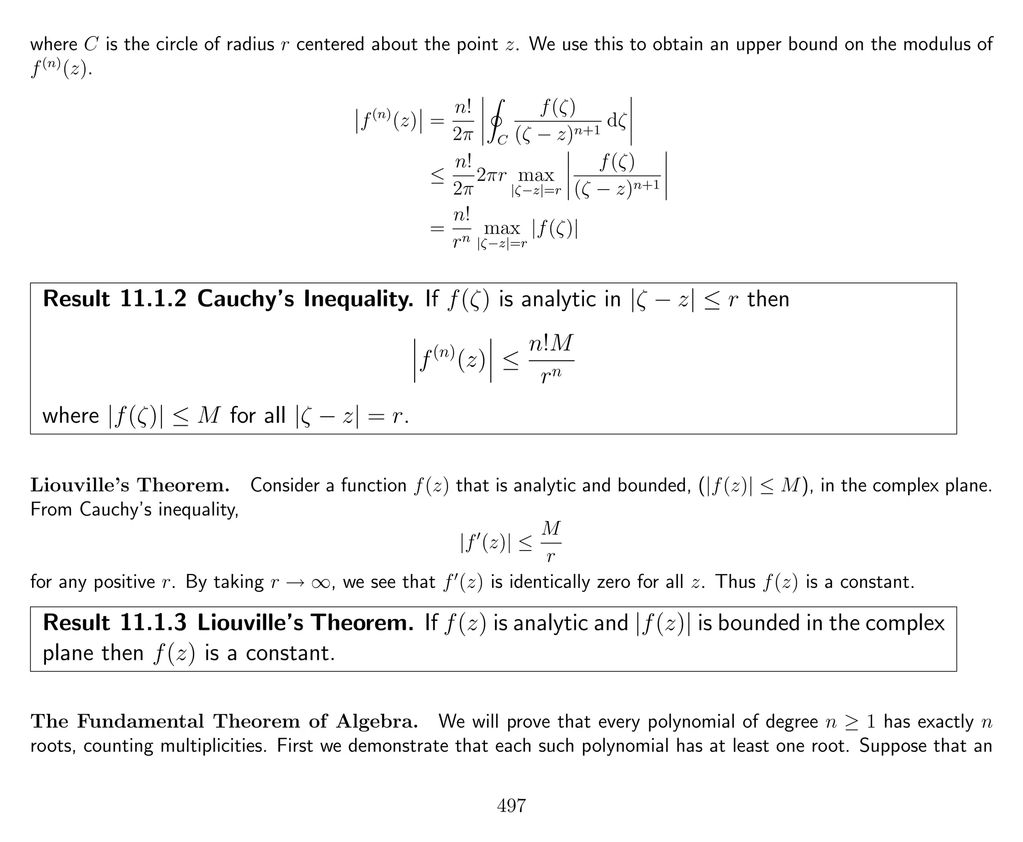 where C is the circle of radius r centered about the point z. We use this to obtain an upper bound on the modulus of
f(n)
(z).
f(n)
(z) =
n!
2π C
f(ζ)
(ζ − z)n+1
dζ
≤
n!
2π
2πr max
|ζ−z|=r
f(ζ)
(ζ − z)n+1
=
n!
rn
max
|ζ−z|=r
|f(ζ)|
Result 11.1.2 Cauchy’s Inequality. If f(ζ) is analytic in |ζ − z| ≤ r then
f(n)
(z) ≤
n!M
rn
where |f(ζ)| ≤ M for all |ζ − z| = r.
Liouville’s Theorem. Consider a function f(z) that is analytic and bounded, (|f(z)| ≤ M), in the complex plane.
From Cauchy’s inequality,
|f (z)| ≤
M
r
for any positive r. By taking r → ∞, we see that f (z) is identically zero for all z. Thus f(z) is a constant.
Result 11.1.3 Liouville’s Theorem. If f(z) is analytic and |f(z)| is bounded in the complex
plane then f(z) is a constant.
The Fundamental Theorem of Algebra. We will prove that every polynomial of degree n ≥ 1 has exactly n
roots, counting multiplicities. First we demonstrate that each such polynomial has at least one root. Suppose that an
497
 