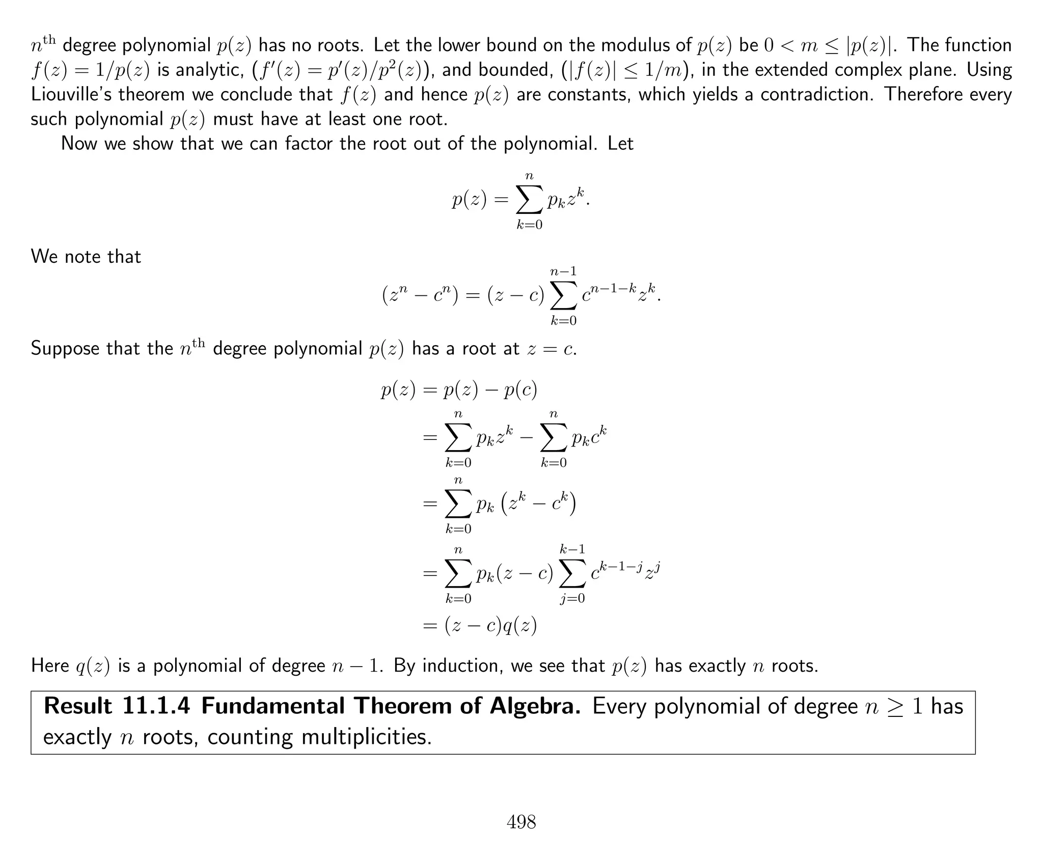 nth
degree polynomial p(z) has no roots. Let the lower bound on the modulus of p(z) be 0 < m ≤ |p(z)|. The function
f(z) = 1/p(z) is analytic, (f (z) = p (z)/p2
(z)), and bounded, (|f(z)| ≤ 1/m), in the extended complex plane. Using
Liouville’s theorem we conclude that f(z) and hence p(z) are constants, which yields a contradiction. Therefore every
such polynomial p(z) must have at least one root.
Now we show that we can factor the root out of the polynomial. Let
p(z) =
n
k=0
pkzk
.
We note that
(zn
− cn
) = (z − c)
n−1
k=0
cn−1−k
zk
.
Suppose that the nth
degree polynomial p(z) has a root at z = c.
p(z) = p(z) − p(c)
=
n
k=0
pkzk
−
n
k=0
pkck
=
n
k=0
pk zk
− ck
=
n
k=0
pk(z − c)
k−1
j=0
ck−1−j
zj
= (z − c)q(z)
Here q(z) is a polynomial of degree n − 1. By induction, we see that p(z) has exactly n roots.
Result 11.1.4 Fundamental Theorem of Algebra. Every polynomial of degree n ≥ 1 has
exactly n roots, counting multiplicities.
498
 