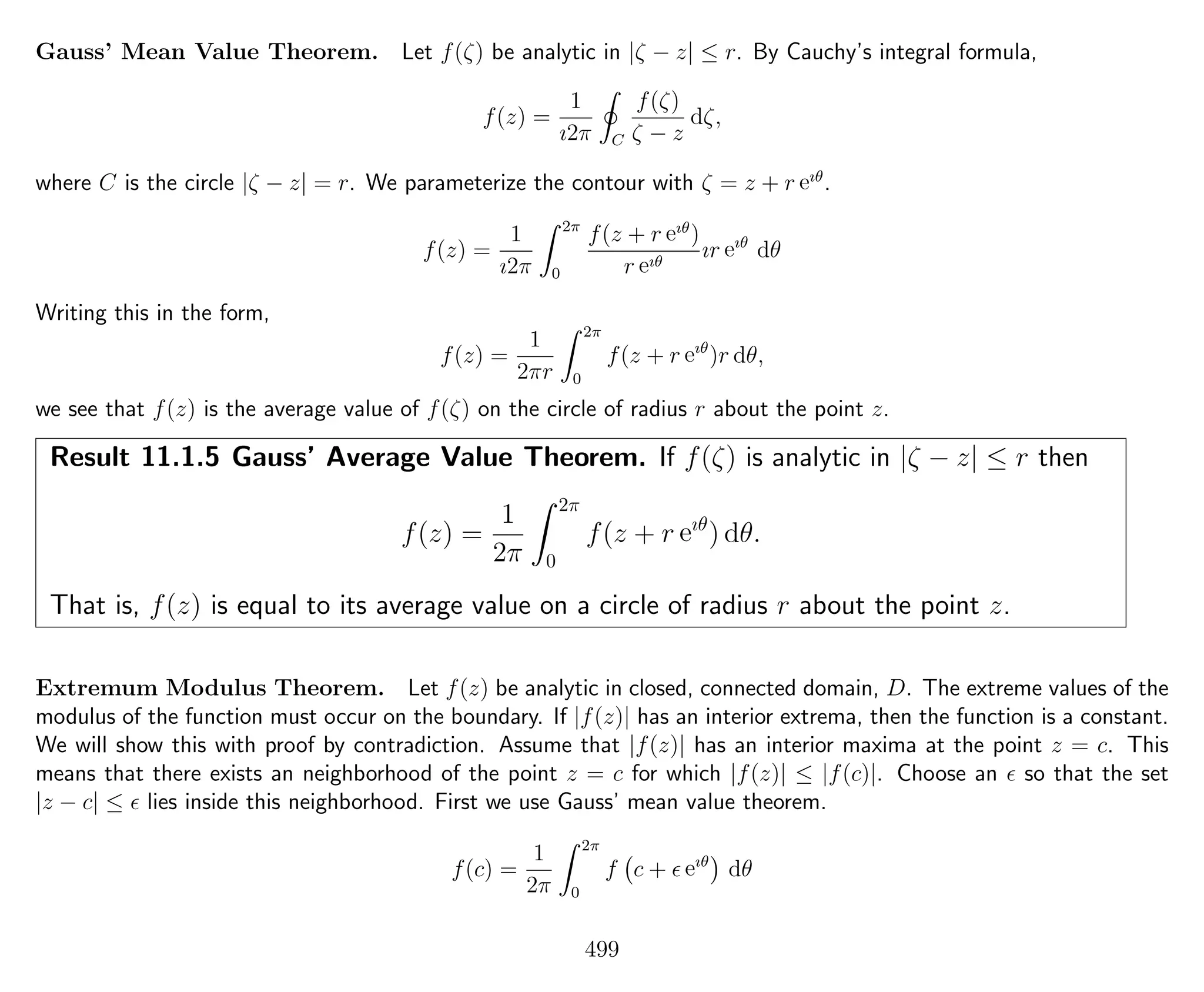 Gauss’ Mean Value Theorem. Let f(ζ) be analytic in |ζ − z| ≤ r. By Cauchy’s integral formula,
f(z) =
1
ı2π C
f(ζ)
ζ − z
dζ,
where C is the circle |ζ − z| = r. We parameterize the contour with ζ = z + r eıθ
.
f(z) =
1
ı2π
2π
0
f(z + r eıθ
)
r eıθ
ır eıθ
dθ
Writing this in the form,
f(z) =
1
2πr
2π
0
f(z + r eıθ
)r dθ,
we see that f(z) is the average value of f(ζ) on the circle of radius r about the point z.
Result 11.1.5 Gauss’ Average Value Theorem. If f(ζ) is analytic in |ζ − z| ≤ r then
f(z) =
1
2π
2π
0
f(z + r eıθ
) dθ.
That is, f(z) is equal to its average value on a circle of radius r about the point z.
Extremum Modulus Theorem. Let f(z) be analytic in closed, connected domain, D. The extreme values of the
modulus of the function must occur on the boundary. If |f(z)| has an interior extrema, then the function is a constant.
We will show this with proof by contradiction. Assume that |f(z)| has an interior maxima at the point z = c. This
means that there exists an neighborhood of the point z = c for which |f(z)| ≤ |f(c)|. Choose an so that the set
|z − c| ≤ lies inside this neighborhood. First we use Gauss’ mean value theorem.
f(c) =
1
2π
2π
0
f c + eıθ
dθ
499
 