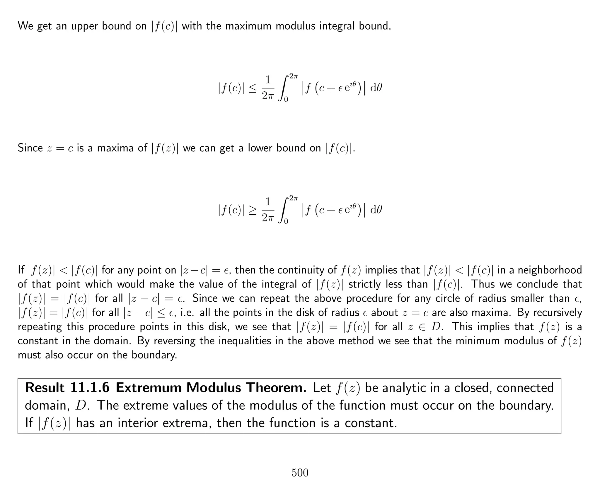 We get an upper bound on |f(c)| with the maximum modulus integral bound.
|f(c)| ≤
1
2π
2π
0
f c + eıθ
dθ
Since z = c is a maxima of |f(z)| we can get a lower bound on |f(c)|.
|f(c)| ≥
1
2π
2π
0
f c + eıθ
dθ
If |f(z)| < |f(c)| for any point on |z−c| = , then the continuity of f(z) implies that |f(z)| < |f(c)| in a neighborhood
of that point which would make the value of the integral of |f(z)| strictly less than |f(c)|. Thus we conclude that
|f(z)| = |f(c)| for all |z − c| = . Since we can repeat the above procedure for any circle of radius smaller than ,
|f(z)| = |f(c)| for all |z − c| ≤ , i.e. all the points in the disk of radius about z = c are also maxima. By recursively
repeating this procedure points in this disk, we see that |f(z)| = |f(c)| for all z ∈ D. This implies that f(z) is a
constant in the domain. By reversing the inequalities in the above method we see that the minimum modulus of f(z)
must also occur on the boundary.
Result 11.1.6 Extremum Modulus Theorem. Let f(z) be analytic in a closed, connected
domain, D. The extreme values of the modulus of the function must occur on the boundary.
If |f(z)| has an interior extrema, then the function is a constant.
500
 