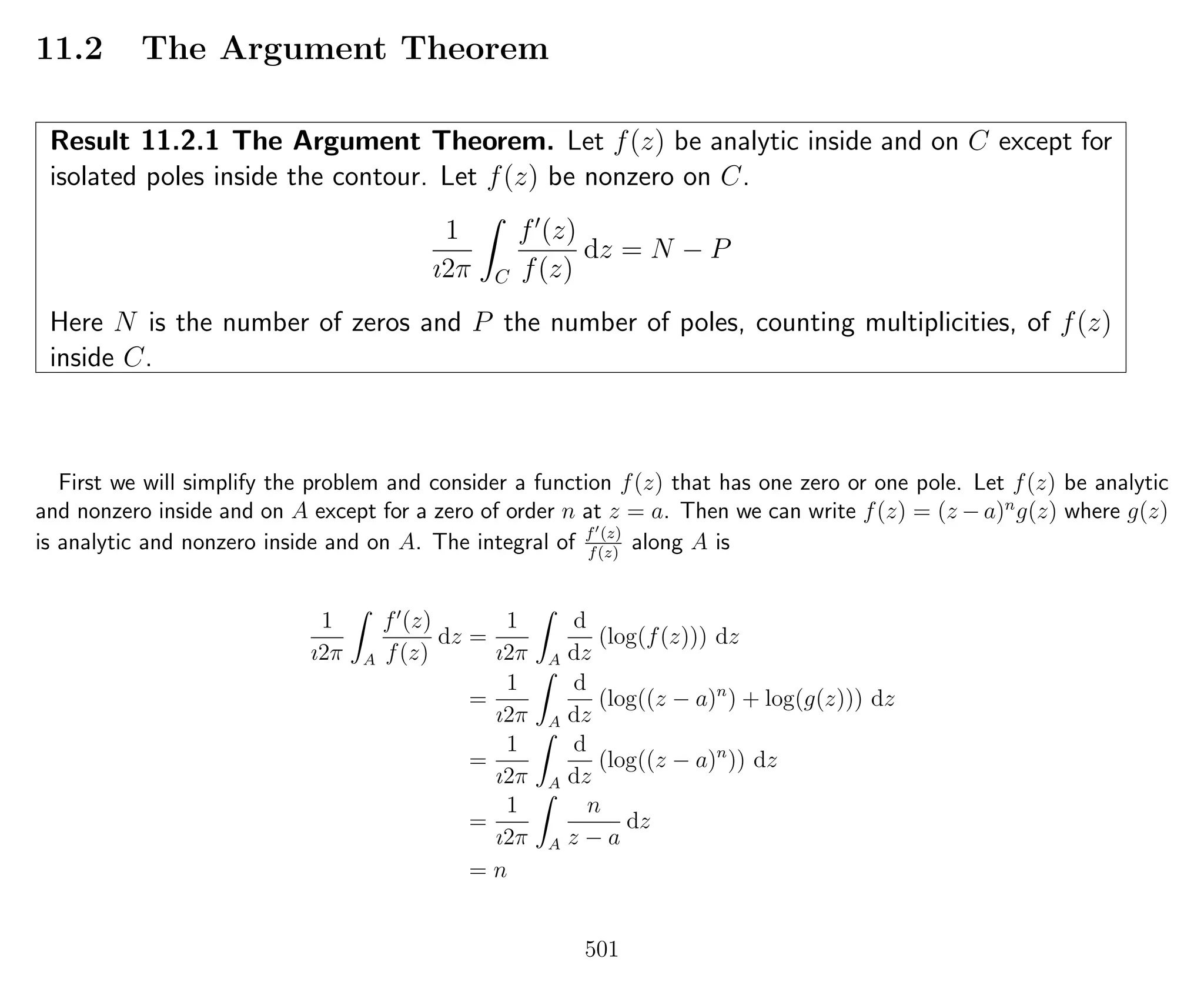 11.2 The Argument Theorem
Result 11.2.1 The Argument Theorem. Let f(z) be analytic inside and on C except for
isolated poles inside the contour. Let f(z) be nonzero on C.
1
ı2π C
f (z)
f(z)
dz = N − P
Here N is the number of zeros and P the number of poles, counting multiplicities, of f(z)
inside C.
First we will simplify the problem and consider a function f(z) that has one zero or one pole. Let f(z) be analytic
and nonzero inside and on A except for a zero of order n at z = a. Then we can write f(z) = (z − a)n
g(z) where g(z)
is analytic and nonzero inside and on A. The integral of f (z)
f(z)
along A is
1
ı2π A
f (z)
f(z)
dz =
1
ı2π A
d
dz
(log(f(z))) dz
=
1
ı2π A
d
dz
(log((z − a)n
) + log(g(z))) dz
=
1
ı2π A
d
dz
(log((z − a)n
)) dz
=
1
ı2π A
n
z − a
dz
= n
501
 