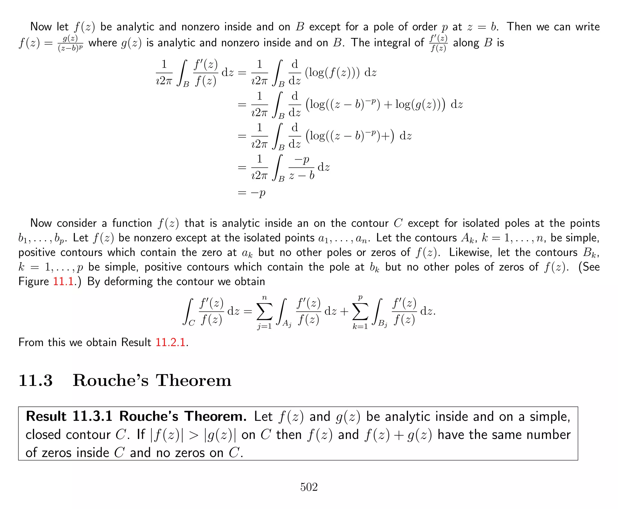 Now let f(z) be analytic and nonzero inside and on B except for a pole of order p at z = b. Then we can write
f(z) = g(z)
(z−b)p where g(z) is analytic and nonzero inside and on B. The integral of f (z)
f(z)
along B is
1
ı2π B
f (z)
f(z)
dz =
1
ı2π B
d
dz
(log(f(z))) dz
=
1
ı2π B
d
dz
log((z − b)−p
) + log(g(z)) dz
=
1
ı2π B
d
dz
log((z − b)−p
)+ dz
=
1
ı2π B
−p
z − b
dz
= −p
Now consider a function f(z) that is analytic inside an on the contour C except for isolated poles at the points
b1, . . . , bp. Let f(z) be nonzero except at the isolated points a1, . . . , an. Let the contours Ak, k = 1, . . . , n, be simple,
positive contours which contain the zero at ak but no other poles or zeros of f(z). Likewise, let the contours Bk,
k = 1, . . . , p be simple, positive contours which contain the pole at bk but no other poles of zeros of f(z). (See
Figure 11.1.) By deforming the contour we obtain
C
f (z)
f(z)
dz =
n
j=1 Aj
f (z)
f(z)
dz +
p
k=1 Bj
f (z)
f(z)
dz.
From this we obtain Result 11.2.1.
11.3 Rouche’s Theorem
Result 11.3.1 Rouche’s Theorem. Let f(z) and g(z) be analytic inside and on a simple,
closed contour C. If |f(z)| > |g(z)| on C then f(z) and f(z) + g(z) have the same number
of zeros inside C and no zeros on C.
502
 
