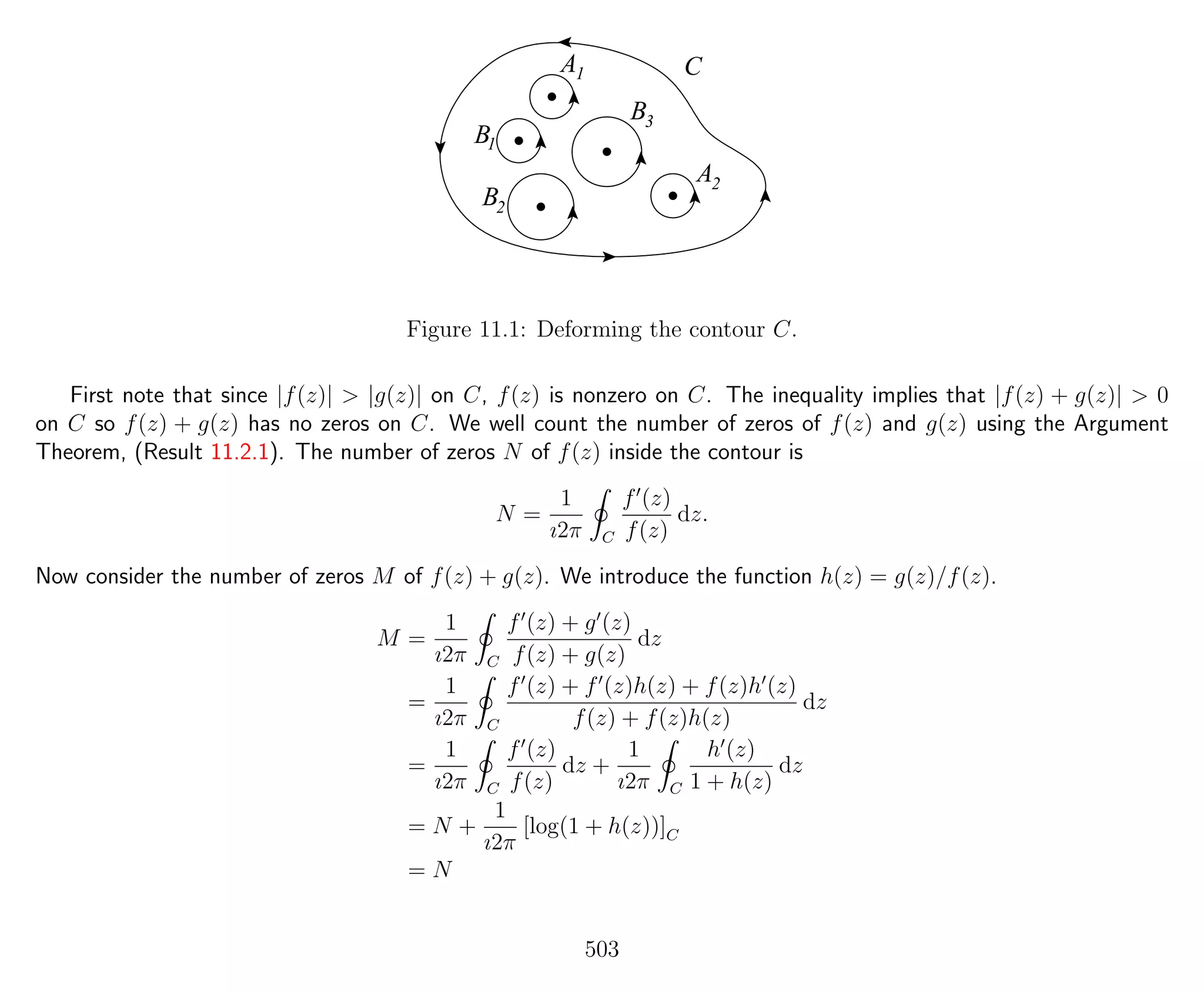 CA1
B1
B3
B2
A2
Figure 11.1: Deforming the contour C.
First note that since |f(z)| > |g(z)| on C, f(z) is nonzero on C. The inequality implies that |f(z) + g(z)| > 0
on C so f(z) + g(z) has no zeros on C. We well count the number of zeros of f(z) and g(z) using the Argument
Theorem, (Result 11.2.1). The number of zeros N of f(z) inside the contour is
N =
1
ı2π C
f (z)
f(z)
dz.
Now consider the number of zeros M of f(z) + g(z). We introduce the function h(z) = g(z)/f(z).
M =
1
ı2π C
f (z) + g (z)
f(z) + g(z)
dz
=
1
ı2π C
f (z) + f (z)h(z) + f(z)h (z)
f(z) + f(z)h(z)
dz
=
1
ı2π C
f (z)
f(z)
dz +
1
ı2π C
h (z)
1 + h(z)
dz
= N +
1
ı2π
[log(1 + h(z))]C
= N
503
 