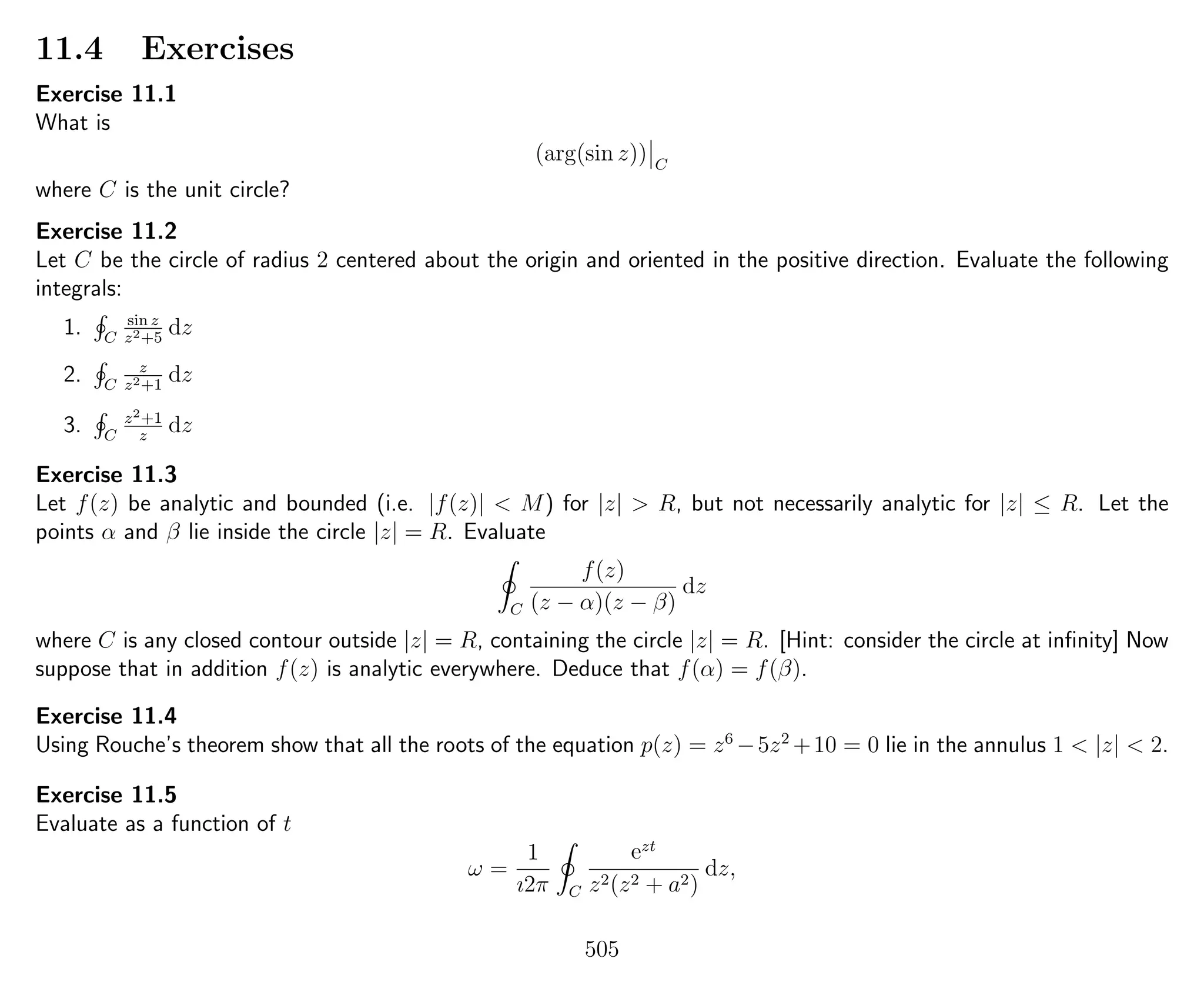 11.4 Exercises
Exercise 11.1
What is
(arg(sin z)) C
where C is the unit circle?
Exercise 11.2
Let C be the circle of radius 2 centered about the origin and oriented in the positive direction. Evaluate the following
integrals:
1. C
sin z
z2+5
dz
2. C
z
z2+1
dz
3. C
z2+1
z
dz
Exercise 11.3
Let f(z) be analytic and bounded (i.e. |f(z)| < M) for |z| > R, but not necessarily analytic for |z| ≤ R. Let the
points α and β lie inside the circle |z| = R. Evaluate
C
f(z)
(z − α)(z − β)
dz
where C is any closed contour outside |z| = R, containing the circle |z| = R. [Hint: consider the circle at inﬁnity] Now
suppose that in addition f(z) is analytic everywhere. Deduce that f(α) = f(β).
Exercise 11.4
Using Rouche’s theorem show that all the roots of the equation p(z) = z6
−5z2
+10 = 0 lie in the annulus 1 < |z| < 2.
Exercise 11.5
Evaluate as a function of t
ω =
1
ı2π C
ezt
z2(z2 + a2)
dz,
505
 