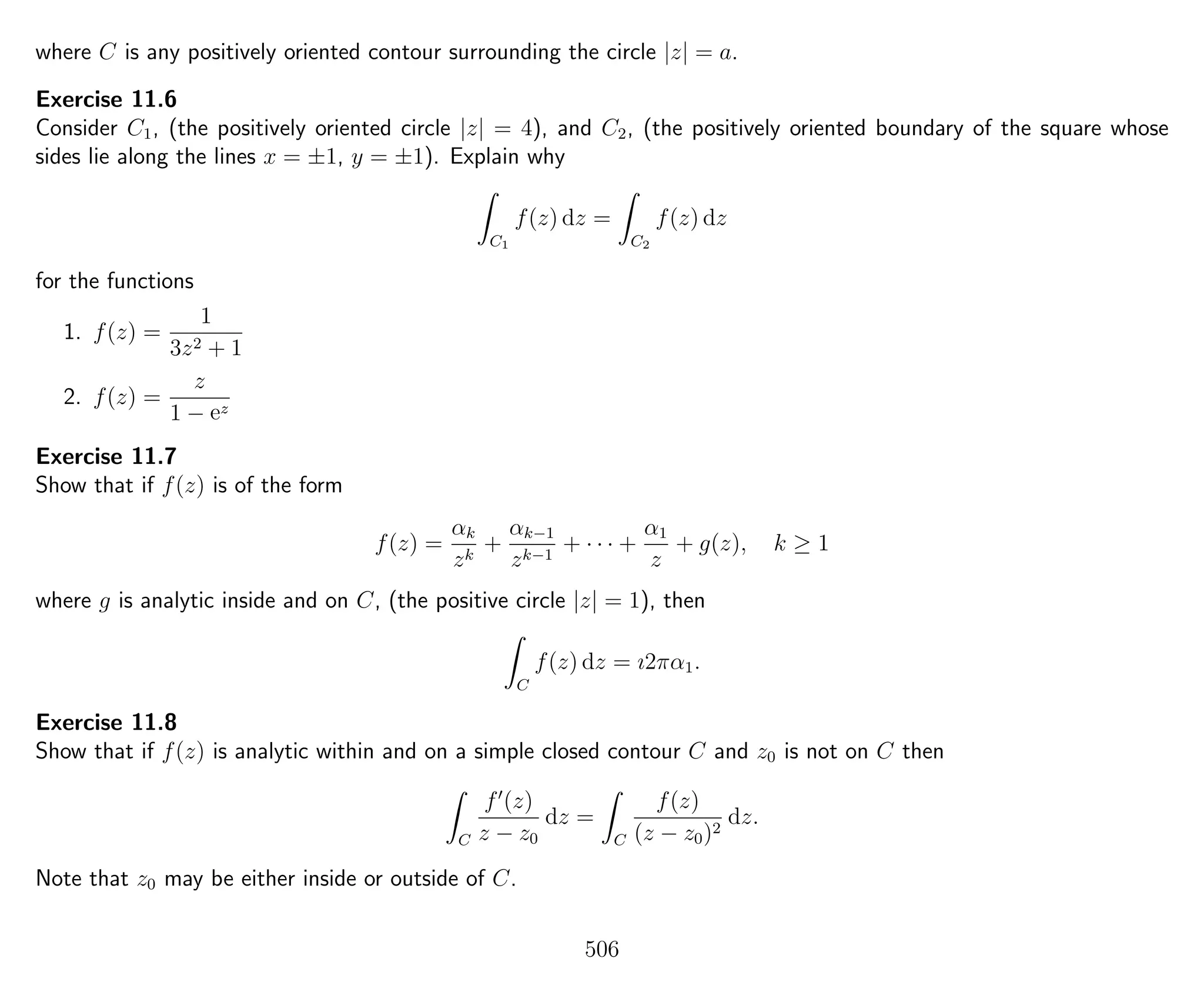 where C is any positively oriented contour surrounding the circle |z| = a.
Exercise 11.6
Consider C1, (the positively oriented circle |z| = 4), and C2, (the positively oriented boundary of the square whose
sides lie along the lines x = ±1, y = ±1). Explain why
C1
f(z) dz =
C2
f(z) dz
for the functions
1. f(z) =
1
3z2 + 1
2. f(z) =
z
1 − ez
Exercise 11.7
Show that if f(z) is of the form
f(z) =
αk
zk
+
αk−1
zk−1
+ · · · +
α1
z
+ g(z), k ≥ 1
where g is analytic inside and on C, (the positive circle |z| = 1), then
C
f(z) dz = ı2πα1.
Exercise 11.8
Show that if f(z) is analytic within and on a simple closed contour C and z0 is not on C then
C
f (z)
z − z0
dz =
C
f(z)
(z − z0)2
dz.
Note that z0 may be either inside or outside of C.
506
 