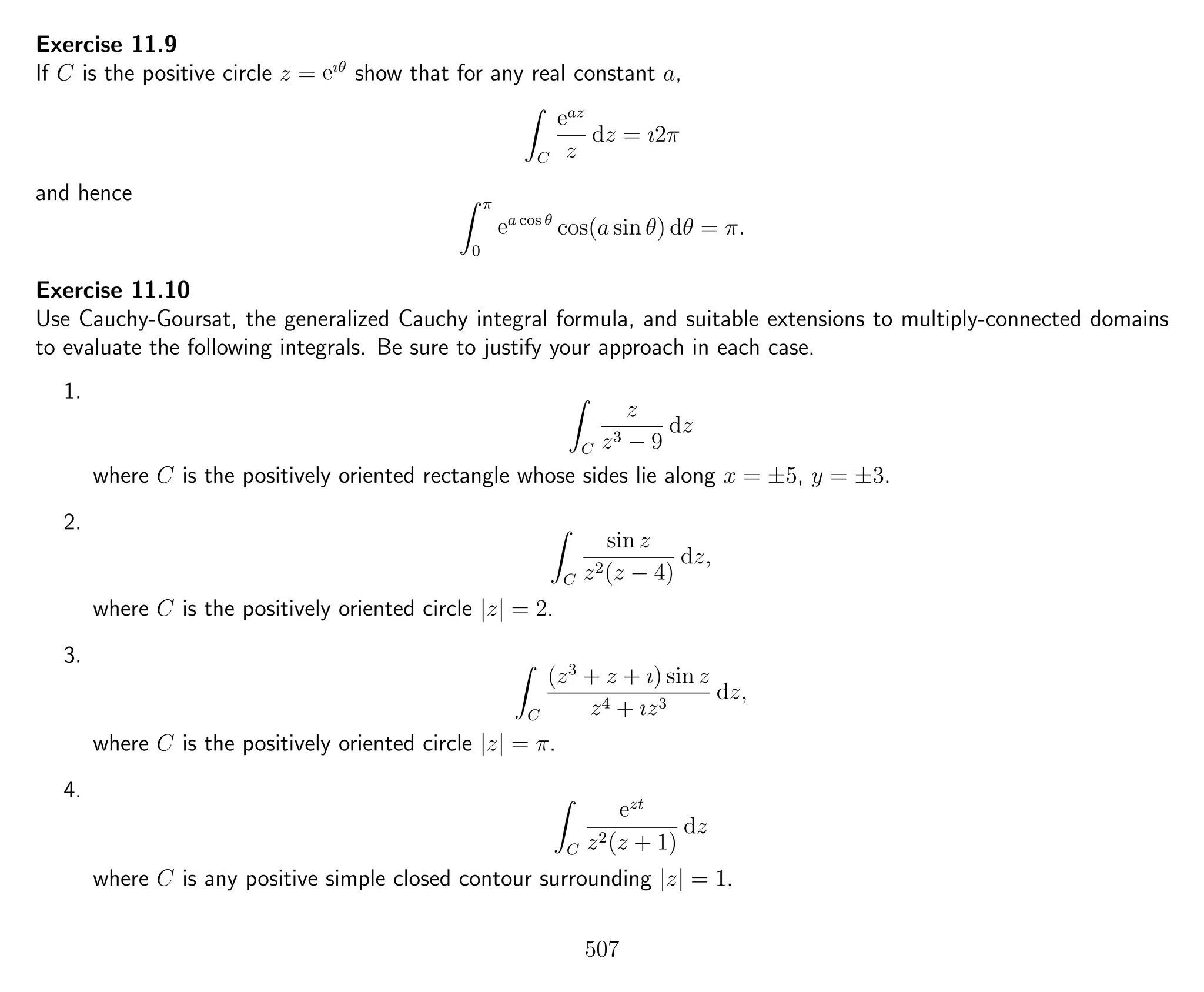 Exercise 11.9
If C is the positive circle z = eıθ
show that for any real constant a,
C
eaz
z
dz = ı2π
and hence π
0
ea cos θ
cos(a sin θ) dθ = π.
Exercise 11.10
Use Cauchy-Goursat, the generalized Cauchy integral formula, and suitable extensions to multiply-connected domains
to evaluate the following integrals. Be sure to justify your approach in each case.
1.
C
z
z3 − 9
dz
where C is the positively oriented rectangle whose sides lie along x = ±5, y = ±3.
2.
C
sin z
z2(z − 4)
dz,
where C is the positively oriented circle |z| = 2.
3.
C
(z3
+ z + ı) sin z
z4 + ız3
dz,
where C is the positively oriented circle |z| = π.
4.
C
ezt
z2(z + 1)
dz
where C is any positive simple closed contour surrounding |z| = 1.
507
 