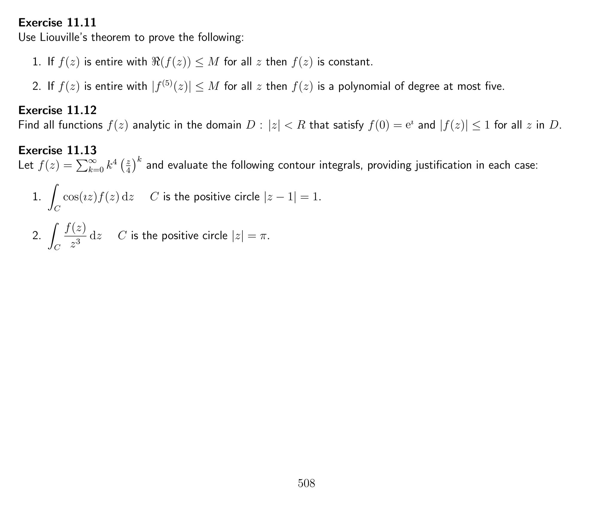 Exercise 11.11
Use Liouville’s theorem to prove the following:
1. If f(z) is entire with (f(z)) ≤ M for all z then f(z) is constant.
2. If f(z) is entire with |f(5)
(z)| ≤ M for all z then f(z) is a polynomial of degree at most ﬁve.
Exercise 11.12
Find all functions f(z) analytic in the domain D : |z| < R that satisfy f(0) = eı
and |f(z)| ≤ 1 for all z in D.
Exercise 11.13
Let f(z) = ∞
k=0 k4 z
4
k
and evaluate the following contour integrals, providing justiﬁcation in each case:
1.
C
cos(ız)f(z) dz C is the positive circle |z − 1| = 1.
2.
C
f(z)
z3
dz C is the positive circle |z| = π.
508
 