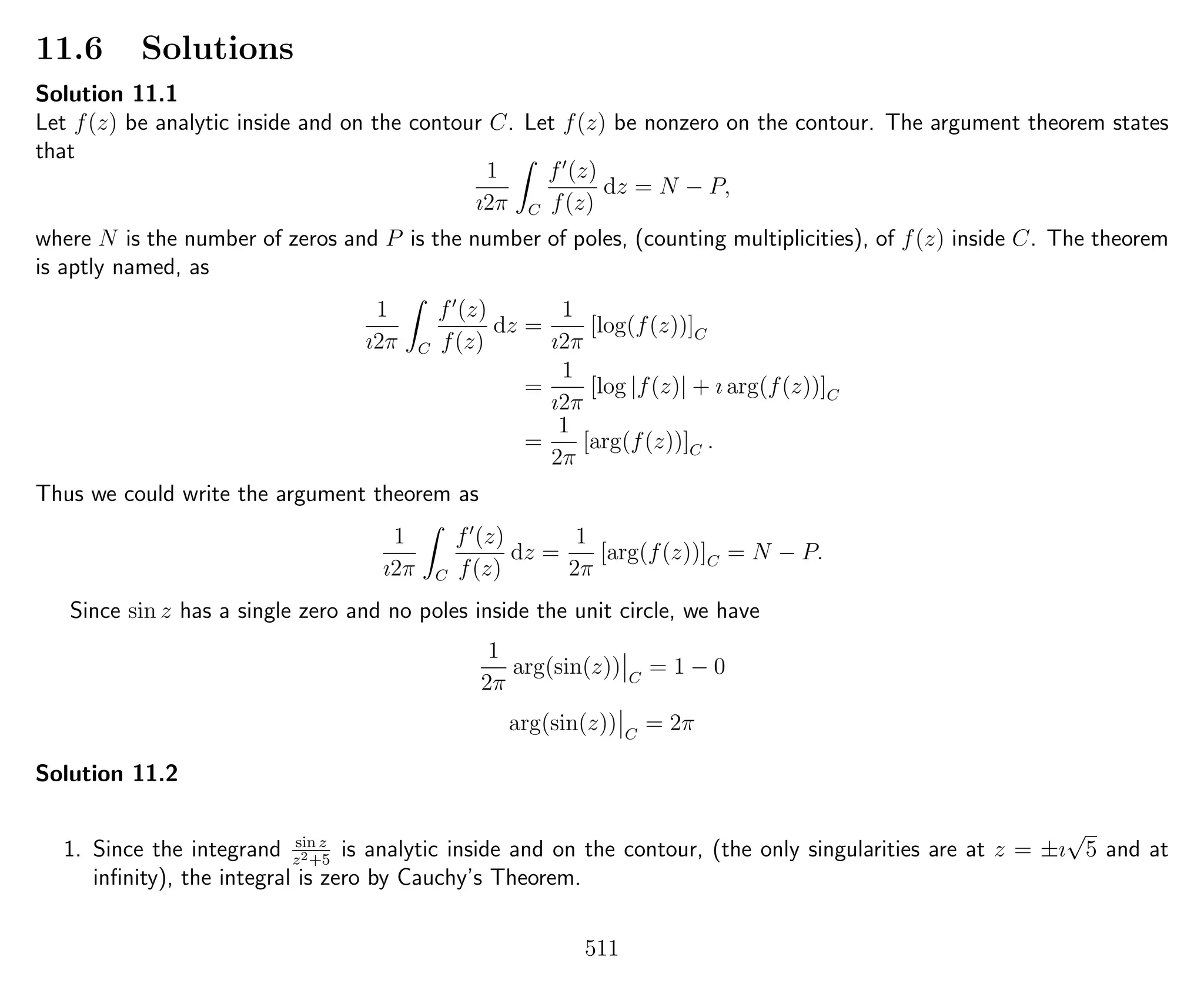11.6 Solutions
Solution 11.1
Let f(z) be analytic inside and on the contour C. Let f(z) be nonzero on the contour. The argument theorem states
that
1
ı2π C
f (z)
f(z)
dz = N − P,
where N is the number of zeros and P is the number of poles, (counting multiplicities), of f(z) inside C. The theorem
is aptly named, as
1
ı2π C
f (z)
f(z)
dz =
1
ı2π
[log(f(z))]C
=
1
ı2π
[log |f(z)| + ı arg(f(z))]C
=
1
2π
[arg(f(z))]C .
Thus we could write the argument theorem as
1
ı2π C
f (z)
f(z)
dz =
1
2π
[arg(f(z))]C = N − P.
Since sin z has a single zero and no poles inside the unit circle, we have
1
2π
arg(sin(z)) C
= 1 − 0
arg(sin(z)) C
= 2π
Solution 11.2
1. Since the integrand sin z
z2+5
is analytic inside and on the contour, (the only singularities are at z = ±ı
√
5 and at
inﬁnity), the integral is zero by Cauchy’s Theorem.
511
 