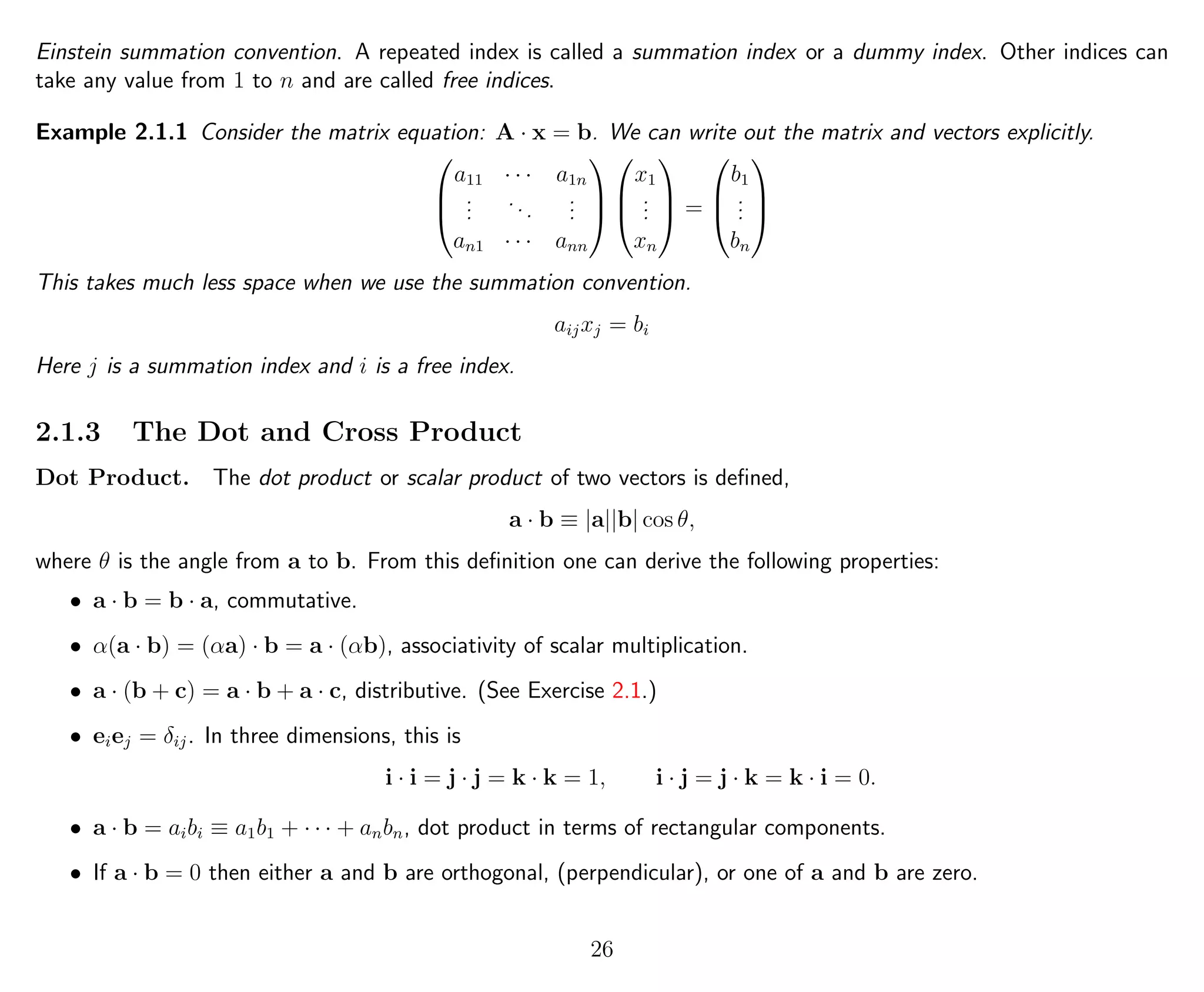 Einstein summation convention. A repeated index is called a summation index or a dummy index. Other indices can
take any value from 1 to n and are called free indices.
Example 2.1.1 Consider the matrix equation: A · x = b. We can write out the matrix and vectors explicitly.



a11 · · · a1n
...
...
...
an1 · · · ann






x1
...
xn


 =



b1
...
bn



This takes much less space when we use the summation convention.
aijxj = bi
Here j is a summation index and i is a free index.
2.1.3 The Dot and Cross Product
Dot Product. The dot product or scalar product of two vectors is deﬁned,
a · b ≡ |a||b| cos θ,
where θ is the angle from a to b. From this deﬁnition one can derive the following properties:
• a · b = b · a, commutative.
• α(a · b) = (αa) · b = a · (αb), associativity of scalar multiplication.
• a · (b + c) = a · b + a · c, distributive. (See Exercise 2.1.)
• eiej = δij. In three dimensions, this is
i · i = j · j = k · k = 1, i · j = j · k = k · i = 0.
• a · b = aibi ≡ a1b1 + · · · + anbn, dot product in terms of rectangular components.
• If a · b = 0 then either a and b are orthogonal, (perpendicular), or one of a and b are zero.
26
 
