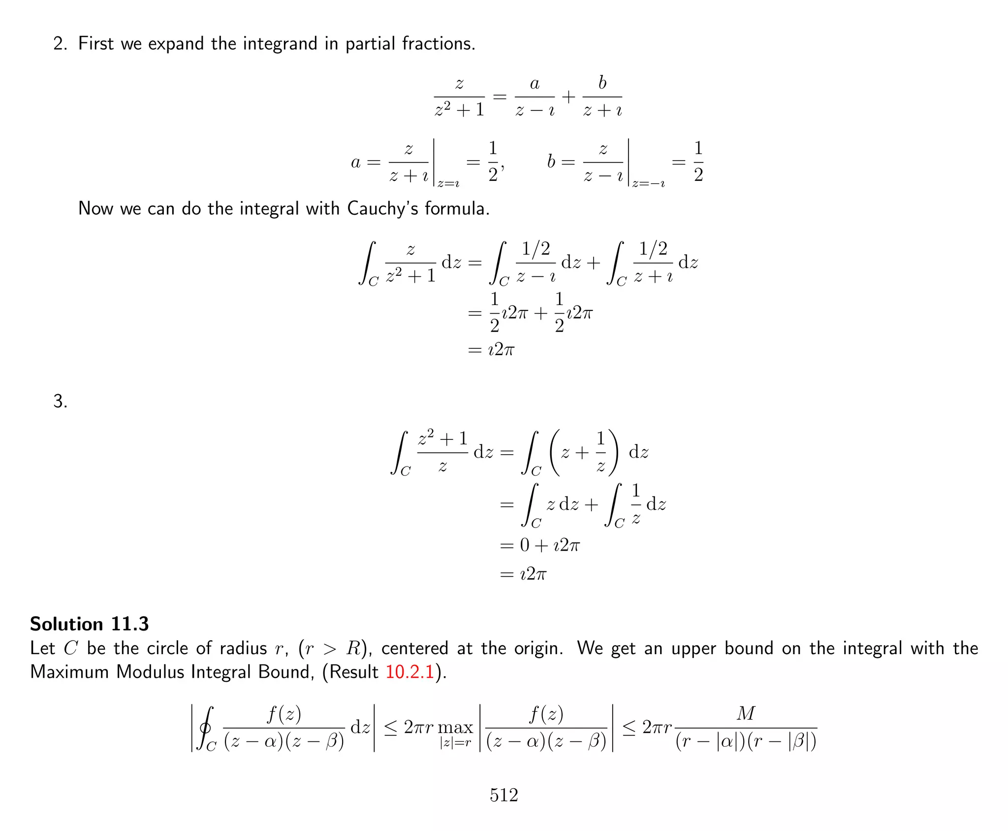 2. First we expand the integrand in partial fractions.
z
z2 + 1
=
a
z − ı
+
b
z + ı
a =
z
z + ı z=ı
=
1
2
, b =
z
z − ı z=−ı
=
1
2
Now we can do the integral with Cauchy’s formula.
C
z
z2 + 1
dz =
C
1/2
z − ı
dz +
C
1/2
z + ı
dz
=
1
2
ı2π +
1
2
ı2π
= ı2π
3.
C
z2
+ 1
z
dz =
C
z +
1
z
dz
=
C
z dz +
C
1
z
dz
= 0 + ı2π
= ı2π
Solution 11.3
Let C be the circle of radius r, (r > R), centered at the origin. We get an upper bound on the integral with the
Maximum Modulus Integral Bound, (Result 10.2.1).
C
f(z)
(z − α)(z − β)
dz ≤ 2πr max
|z|=r
f(z)
(z − α)(z − β)
≤ 2πr
M
(r − |α|)(r − |β|)
512
 