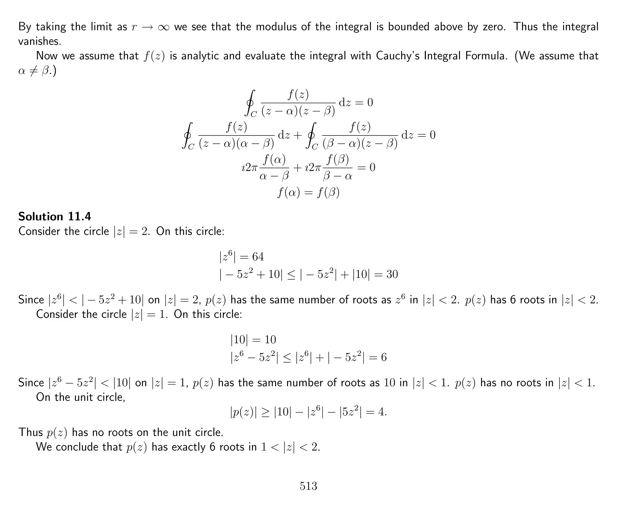 By taking the limit as r → ∞ we see that the modulus of the integral is bounded above by zero. Thus the integral
vanishes.
Now we assume that f(z) is analytic and evaluate the integral with Cauchy’s Integral Formula. (We assume that
α = β.)
C
f(z)
(z − α)(z − β)
dz = 0
C
f(z)
(z − α)(α − β)
dz +
C
f(z)
(β − α)(z − β)
dz = 0
ı2π
f(α)
α − β
+ ı2π
f(β)
β − α
= 0
f(α) = f(β)
Solution 11.4
Consider the circle |z| = 2. On this circle:
|z6
| = 64
| − 5z2
+ 10| ≤ | − 5z2
| + |10| = 30
Since |z6
| < | − 5z2
+ 10| on |z| = 2, p(z) has the same number of roots as z6
in |z| < 2. p(z) has 6 roots in |z| < 2.
Consider the circle |z| = 1. On this circle:
|10| = 10
|z6
− 5z2
| ≤ |z6
| + | − 5z2
| = 6
Since |z6
− 5z2
| < |10| on |z| = 1, p(z) has the same number of roots as 10 in |z| < 1. p(z) has no roots in |z| < 1.
On the unit circle,
|p(z)| ≥ |10| − |z6
| − |5z2
| = 4.
Thus p(z) has no roots on the unit circle.
We conclude that p(z) has exactly 6 roots in 1 < |z| < 2.
513
 