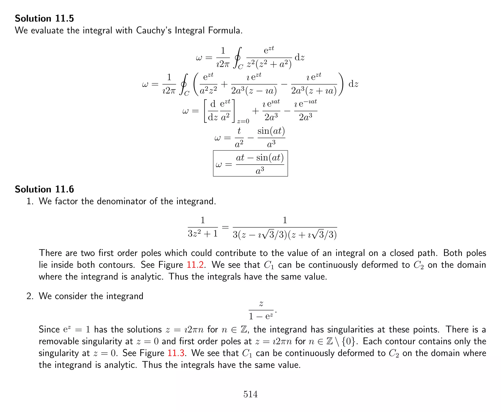 Solution 11.5
We evaluate the integral with Cauchy’s Integral Formula.
ω =
1
ı2π C
ezt
z2(z2 + a2)
dz
ω =
1
ı2π C
ezt
a2z2
+
ı ezt
2a3(z − ıa)
−
ı ezt
2a3(z + ıa)
dz
ω =
d
dz
ezt
a2
z=0
+
ı eıat
2a3
−
ı e−ıat
2a3
ω =
t
a2
−
sin(at)
a3
ω =
at − sin(at)
a3
Solution 11.6
1. We factor the denominator of the integrand.
1
3z2 + 1
=
1
3(z − ı
√
3/3)(z + ı
√
3/3)
There are two ﬁrst order poles which could contribute to the value of an integral on a closed path. Both poles
lie inside both contours. See Figure 11.2. We see that C1 can be continuously deformed to C2 on the domain
where the integrand is analytic. Thus the integrals have the same value.
2. We consider the integrand
z
1 − ez
.
Since ez
= 1 has the solutions z = ı2πn for n ∈ Z, the integrand has singularities at these points. There is a
removable singularity at z = 0 and ﬁrst order poles at z = ı2πn for n ∈ Z  {0}. Each contour contains only the
singularity at z = 0. See Figure 11.3. We see that C1 can be continuously deformed to C2 on the domain where
the integrand is analytic. Thus the integrals have the same value.
514
 