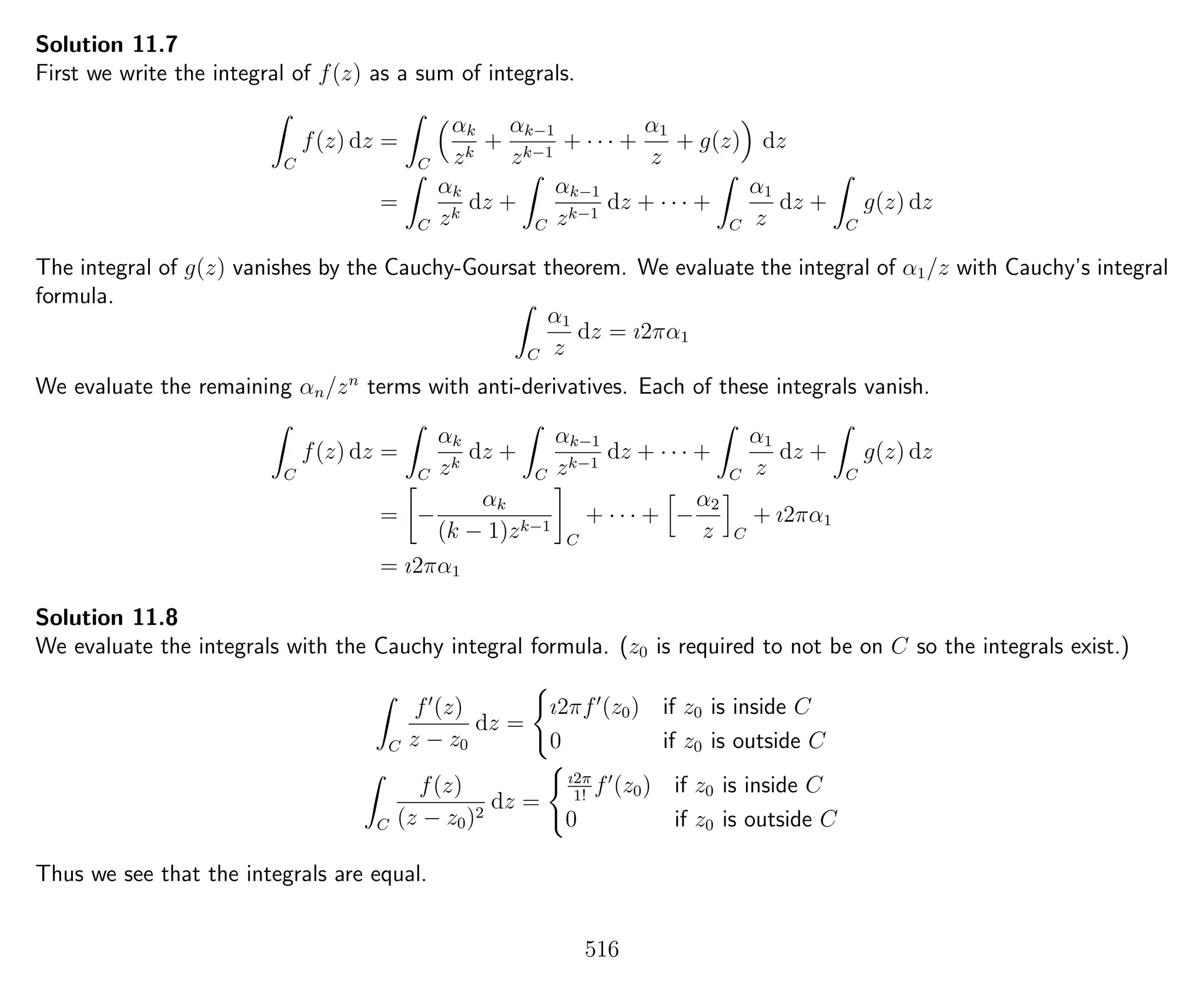 Solution 11.7
First we write the integral of f(z) as a sum of integrals.
C
f(z) dz =
C
αk
zk
+
αk−1
zk−1
+ · · · +
α1
z
+ g(z) dz
=
C
αk
zk
dz +
C
αk−1
zk−1
dz + · · · +
C
α1
z
dz +
C
g(z) dz
The integral of g(z) vanishes by the Cauchy-Goursat theorem. We evaluate the integral of α1/z with Cauchy’s integral
formula.
C
α1
z
dz = ı2πα1
We evaluate the remaining αn/zn
terms with anti-derivatives. Each of these integrals vanish.
C
f(z) dz =
C
αk
zk
dz +
C
αk−1
zk−1
dz + · · · +
C
α1
z
dz +
C
g(z) dz
= −
αk
(k − 1)zk−1
C
+ · · · + −
α2
z C
+ ı2πα1
= ı2πα1
Solution 11.8
We evaluate the integrals with the Cauchy integral formula. (z0 is required to not be on C so the integrals exist.)
C
f (z)
z − z0
dz =
ı2πf (z0) if z0 is inside C
0 if z0 is outside C
C
f(z)
(z − z0)2
dz =
ı2π
1!
f (z0) if z0 is inside C
0 if z0 is outside C
Thus we see that the integrals are equal.
516
 
