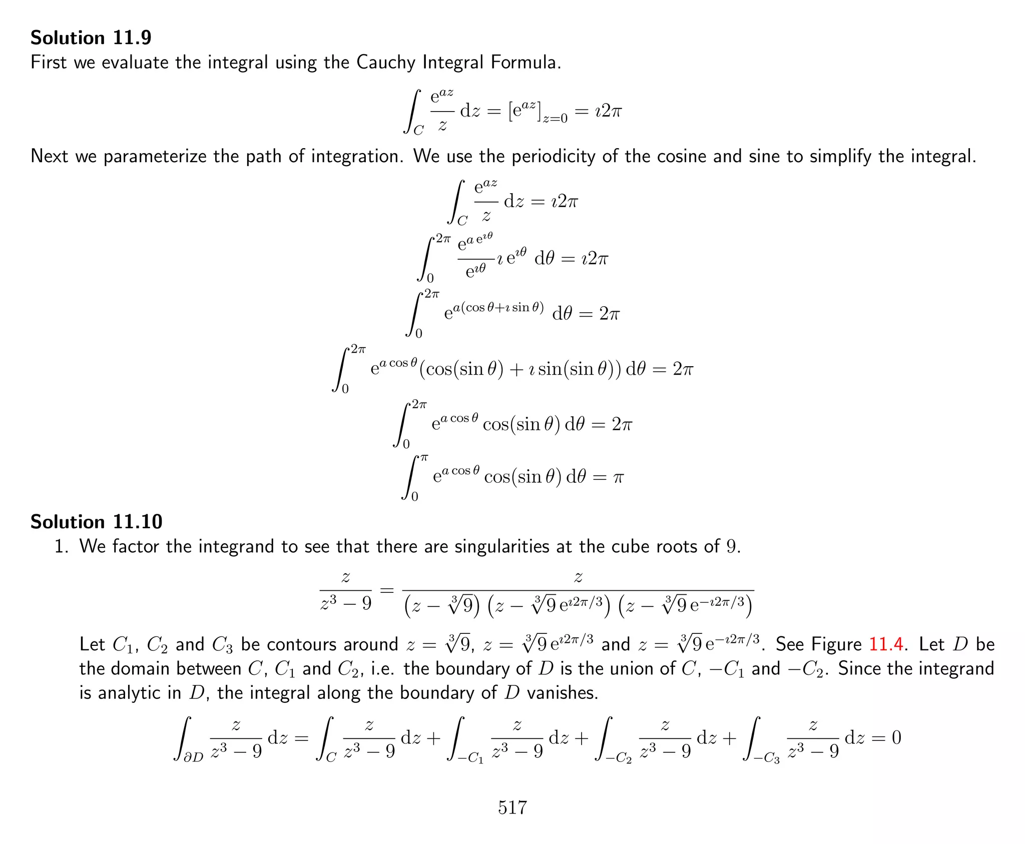 Solution 11.9
First we evaluate the integral using the Cauchy Integral Formula.
C
eaz
z
dz = [eaz
]z=0 = ı2π
Next we parameterize the path of integration. We use the periodicity of the cosine and sine to simplify the integral.
C
eaz
z
dz = ı2π
2π
0
ea eıθ
eıθ
ı eıθ
dθ = ı2π
2π
0
ea(cos θ+ı sin θ)
dθ = 2π
2π
0
ea cos θ
(cos(sin θ) + ı sin(sin θ)) dθ = 2π
2π
0
ea cos θ
cos(sin θ) dθ = 2π
π
0
ea cos θ
cos(sin θ) dθ = π
Solution 11.10
1. We factor the integrand to see that there are singularities at the cube roots of 9.
z
z3 − 9
=
z
z − 3
√
9 z − 3
√
9 eı2π/3 z − 3
√
9 e−ı2π/3
Let C1, C2 and C3 be contours around z = 3
√
9, z = 3
√
9 eı2π/3
and z = 3
√
9 e−ı2π/3
. See Figure 11.4. Let D be
the domain between C, C1 and C2, i.e. the boundary of D is the union of C, −C1 and −C2. Since the integrand
is analytic in D, the integral along the boundary of D vanishes.
∂D
z
z3 − 9
dz =
C
z
z3 − 9
dz +
−C1
z
z3 − 9
dz +
−C2
z
z3 − 9
dz +
−C3
z
z3 − 9
dz = 0
517
 