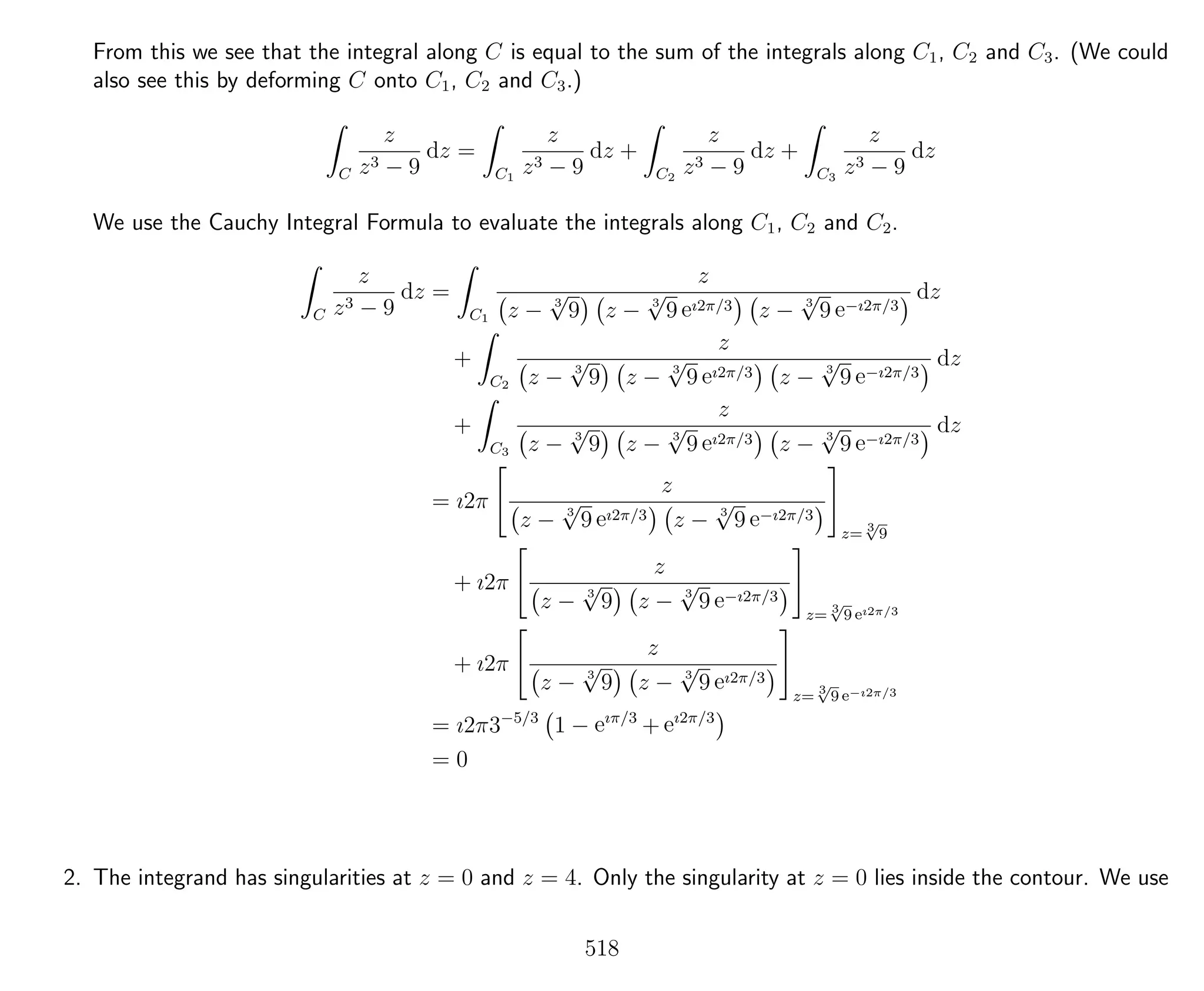 From this we see that the integral along C is equal to the sum of the integrals along C1, C2 and C3. (We could
also see this by deforming C onto C1, C2 and C3.)
C
z
z3 − 9
dz =
C1
z
z3 − 9
dz +
C2
z
z3 − 9
dz +
C3
z
z3 − 9
dz
We use the Cauchy Integral Formula to evaluate the integrals along C1, C2 and C2.
C
z
z3 − 9
dz =
C1
z
z − 3
√
9 z − 3
√
9 eı2π/3 z − 3
√
9 e−ı2π/3
dz
+
C2
z
z − 3
√
9 z − 3
√
9 eı2π/3 z − 3
√
9 e−ı2π/3
dz
+
C3
z
z − 3
√
9 z − 3
√
9 eı2π/3 z − 3
√
9 e−ı2π/3
dz
= ı2π
z
z − 3
√
9 eı2π/3 z − 3
√
9 e−ı2π/3
z= 3√
9
+ ı2π
z
z − 3
√
9 z − 3
√
9 e−ı2π/3
z= 3√
9 eı2π/3
+ ı2π
z
z − 3
√
9 z − 3
√
9 eı2π/3
z= 3√
9 e−ı2π/3
= ı2π3−5/3
1 − eıπ/3
+ eı2π/3
= 0
2. The integrand has singularities at z = 0 and z = 4. Only the singularity at z = 0 lies inside the contour. We use
518
 