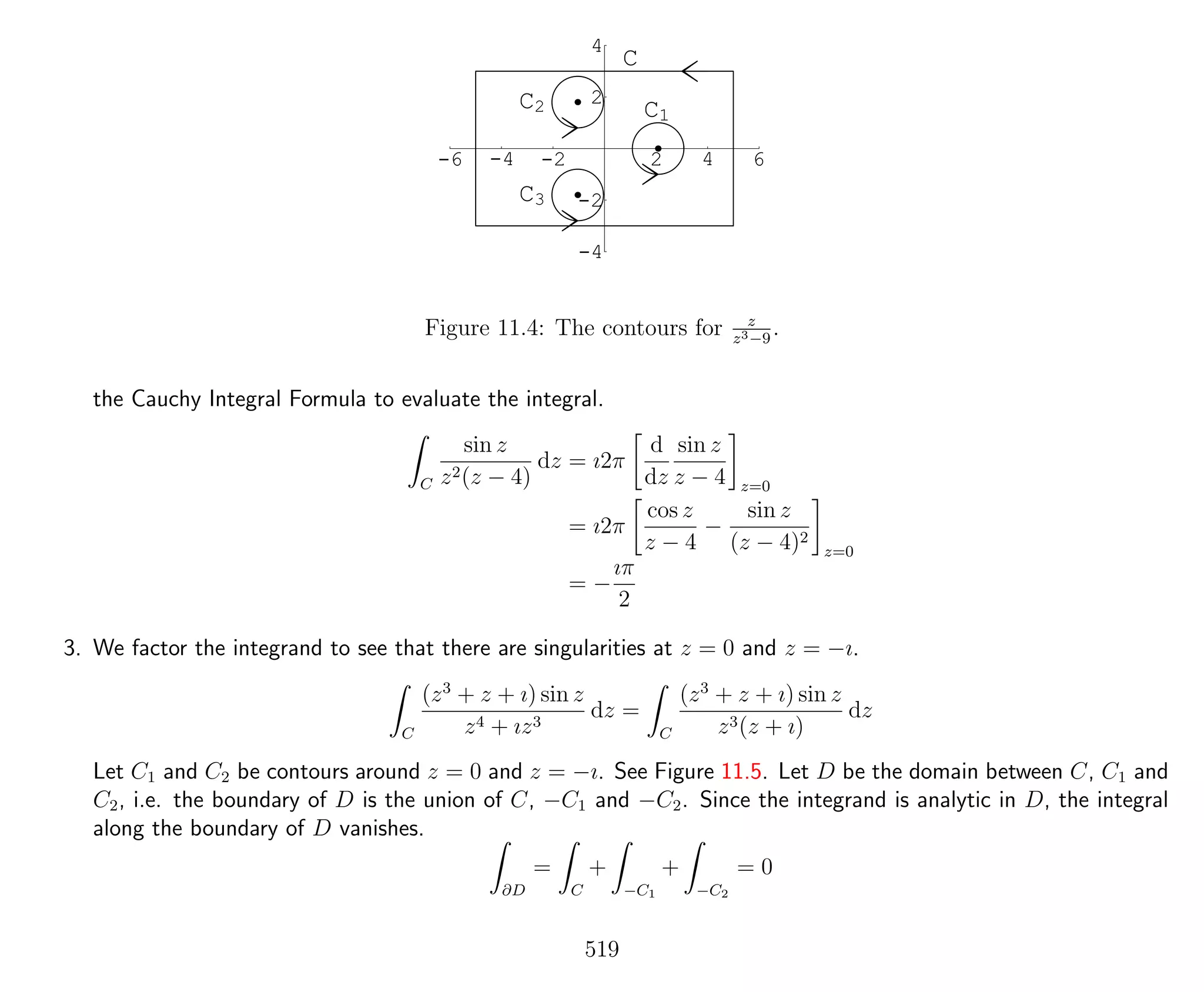 -6 -4 -2 2 4 6
-4
-2
2
4
C
C1
C2
C3
Figure 11.4: The contours for z
z3−9
.
the Cauchy Integral Formula to evaluate the integral.
C
sin z
z2(z − 4)
dz = ı2π
d
dz
sin z
z − 4 z=0
= ı2π
cos z
z − 4
−
sin z
(z − 4)2
z=0
= −
ıπ
2
3. We factor the integrand to see that there are singularities at z = 0 and z = −ı.
C
(z3
+ z + ı) sin z
z4 + ız3
dz =
C
(z3
+ z + ı) sin z
z3(z + ı)
dz
Let C1 and C2 be contours around z = 0 and z = −ı. See Figure 11.5. Let D be the domain between C, C1 and
C2, i.e. the boundary of D is the union of C, −C1 and −C2. Since the integrand is analytic in D, the integral
along the boundary of D vanishes.
∂D
=
C
+
−C1
+
−C2
= 0
519
 