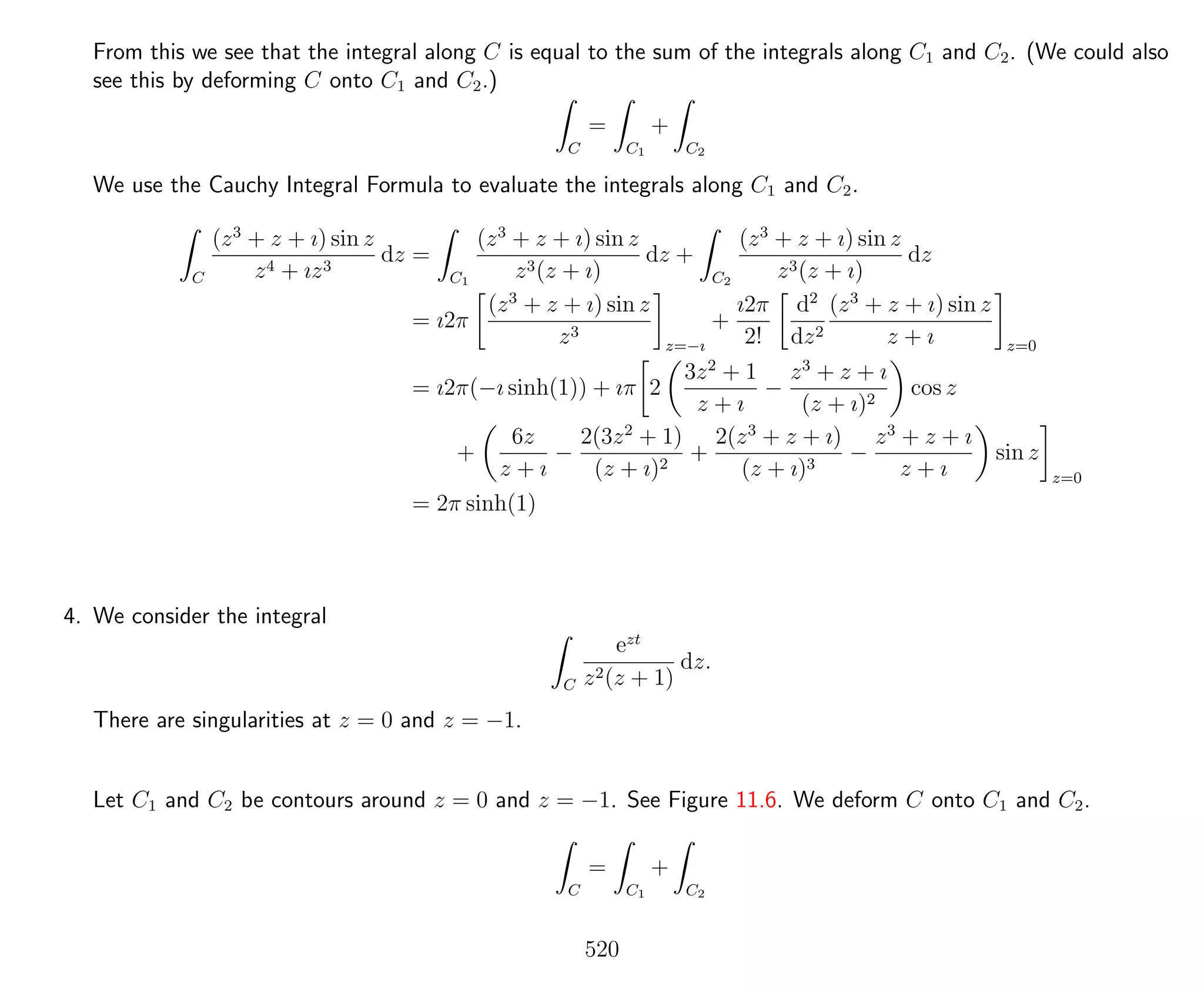 From this we see that the integral along C is equal to the sum of the integrals along C1 and C2. (We could also
see this by deforming C onto C1 and C2.)
C
=
C1
+
C2
We use the Cauchy Integral Formula to evaluate the integrals along C1 and C2.
C
(z3
+ z + ı) sin z
z4 + ız3
dz =
C1
(z3
+ z + ı) sin z
z3(z + ı)
dz +
C2
(z3
+ z + ı) sin z
z3(z + ı)
dz
= ı2π
(z3
+ z + ı) sin z
z3
z=−ı
+
ı2π
2!
d2
dz2
(z3
+ z + ı) sin z
z + ı z=0
= ı2π(−ı sinh(1)) + ıπ 2
3z2
+ 1
z + ı
−
z3
+ z + ı
(z + ı)2
cos z
+
6z
z + ı
−
2(3z2
+ 1)
(z + ı)2
+
2(z3
+ z + ı)
(z + ı)3
−
z3
+ z + ı
z + ı
sin z
z=0
= 2π sinh(1)
4. We consider the integral
C
ezt
z2(z + 1)
dz.
There are singularities at z = 0 and z = −1.
Let C1 and C2 be contours around z = 0 and z = −1. See Figure 11.6. We deform C onto C1 and C2.
C
=
C1
+
C2
520
 