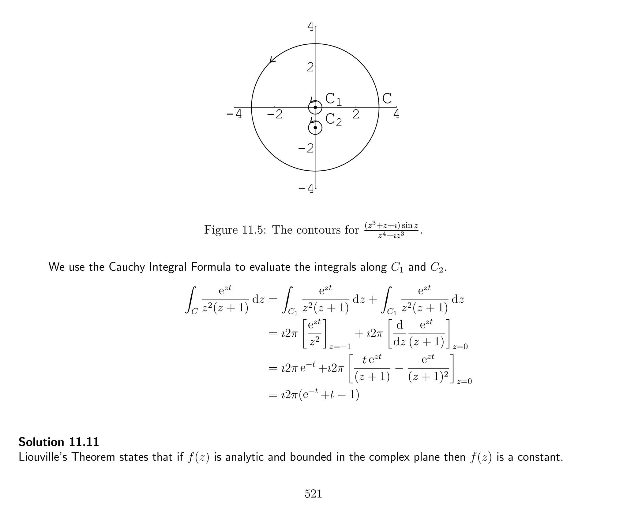 -4 -2 2 4
-4
-2
2
4
CC1
C2
Figure 11.5: The contours for (z3+z+ı) sin z
z4+ız3 .
We use the Cauchy Integral Formula to evaluate the integrals along C1 and C2.
C
ezt
z2(z + 1)
dz =
C1
ezt
z2(z + 1)
dz +
C1
ezt
z2(z + 1)
dz
= ı2π
ezt
z2
z=−1
+ ı2π
d
dz
ezt
(z + 1) z=0
= ı2π e−t
+ı2π
t ezt
(z + 1)
−
ezt
(z + 1)2
z=0
= ı2π(e−t
+t − 1)
Solution 11.11
Liouville’s Theorem states that if f(z) is analytic and bounded in the complex plane then f(z) is a constant.
521
 