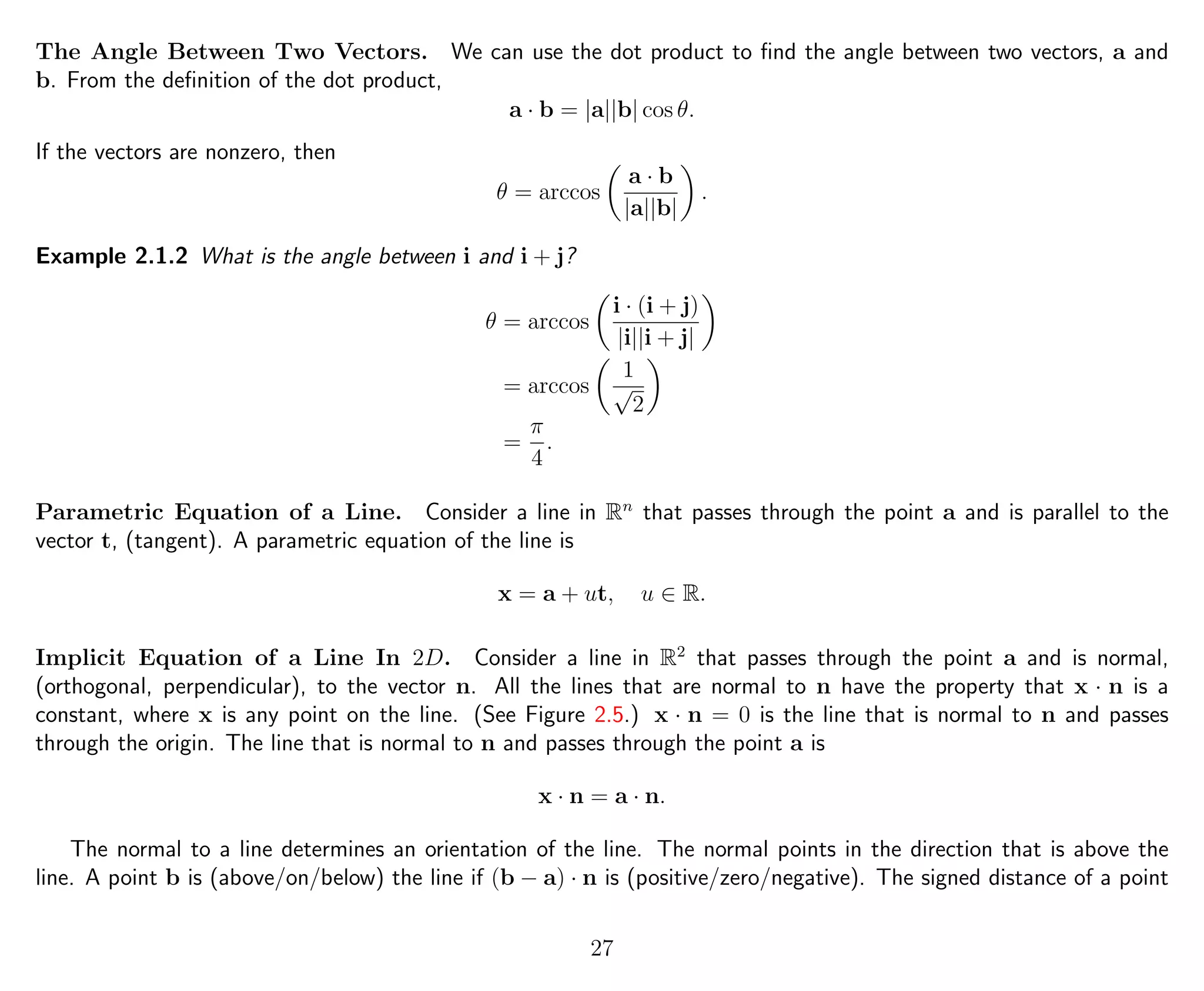 The Angle Between Two Vectors. We can use the dot product to ﬁnd the angle between two vectors, a and
b. From the deﬁnition of the dot product,
a · b = |a||b| cos θ.
If the vectors are nonzero, then
θ = arccos
a · b
|a||b|
.
Example 2.1.2 What is the angle between i and i + j?
θ = arccos
i · (i + j)
|i||i + j|
= arccos
1
√
2
=
π
4
.
Parametric Equation of a Line. Consider a line in Rn
that passes through the point a and is parallel to the
vector t, (tangent). A parametric equation of the line is
x = a + ut, u ∈ R.
Implicit Equation of a Line In 2D. Consider a line in R2
that passes through the point a and is normal,
(orthogonal, perpendicular), to the vector n. All the lines that are normal to n have the property that x · n is a
constant, where x is any point on the line. (See Figure 2.5.) x · n = 0 is the line that is normal to n and passes
through the origin. The line that is normal to n and passes through the point a is
x · n = a · n.
The normal to a line determines an orientation of the line. The normal points in the direction that is above the
line. A point b is (above/on/below) the line if (b − a) · n is (positive/zero/negative). The signed distance of a point
27
 