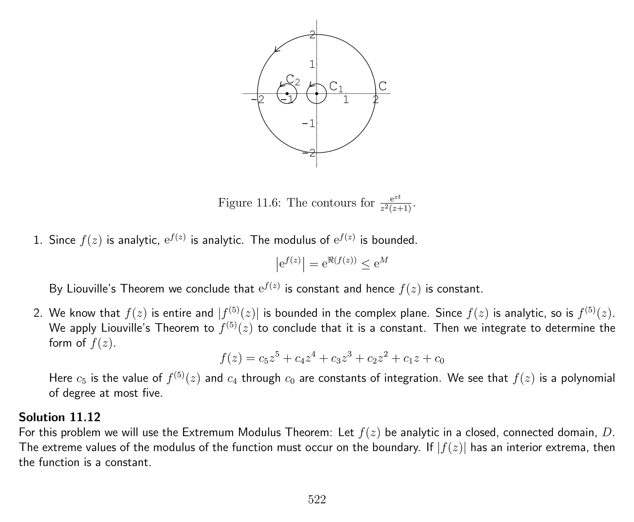 -2 -1 1 2
-2
-1
1
2
CC1
C2
Figure 11.6: The contours for ezt
z2(z+1)
.
1. Since f(z) is analytic, ef(z)
is analytic. The modulus of ef(z)
is bounded.
ef(z)
= e (f(z))
≤ eM
By Liouville’s Theorem we conclude that ef(z)
is constant and hence f(z) is constant.
2. We know that f(z) is entire and |f(5)
(z)| is bounded in the complex plane. Since f(z) is analytic, so is f(5)
(z).
We apply Liouville’s Theorem to f(5)
(z) to conclude that it is a constant. Then we integrate to determine the
form of f(z).
f(z) = c5z5
+ c4z4
+ c3z3
+ c2z2
+ c1z + c0
Here c5 is the value of f(5)
(z) and c4 through c0 are constants of integration. We see that f(z) is a polynomial
of degree at most ﬁve.
Solution 11.12
For this problem we will use the Extremum Modulus Theorem: Let f(z) be analytic in a closed, connected domain, D.
The extreme values of the modulus of the function must occur on the boundary. If |f(z)| has an interior extrema, then
the function is a constant.
522
 