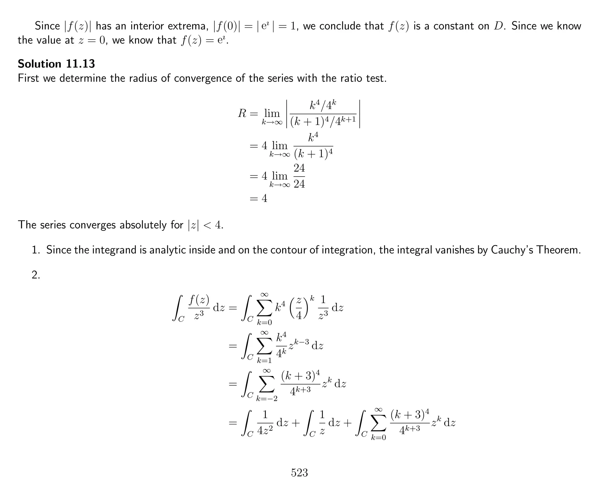Since |f(z)| has an interior extrema, |f(0)| = | eı
| = 1, we conclude that f(z) is a constant on D. Since we know
the value at z = 0, we know that f(z) = eı
.
Solution 11.13
First we determine the radius of convergence of the series with the ratio test.
R = lim
k→∞
k4
/4k
(k + 1)4/4k+1
= 4 lim
k→∞
k4
(k + 1)4
= 4 lim
k→∞
24
24
= 4
The series converges absolutely for |z| < 4.
1. Since the integrand is analytic inside and on the contour of integration, the integral vanishes by Cauchy’s Theorem.
2.
C
f(z)
z3
dz =
C
∞
k=0
k4 z
4
k 1
z3
dz
=
C
∞
k=1
k4
4k
zk−3
dz
=
C
∞
k=−2
(k + 3)4
4k+3
zk
dz
=
C
1
4z2
dz +
C
1
z
dz +
C
∞
k=0
(k + 3)4
4k+3
zk
dz
523
 