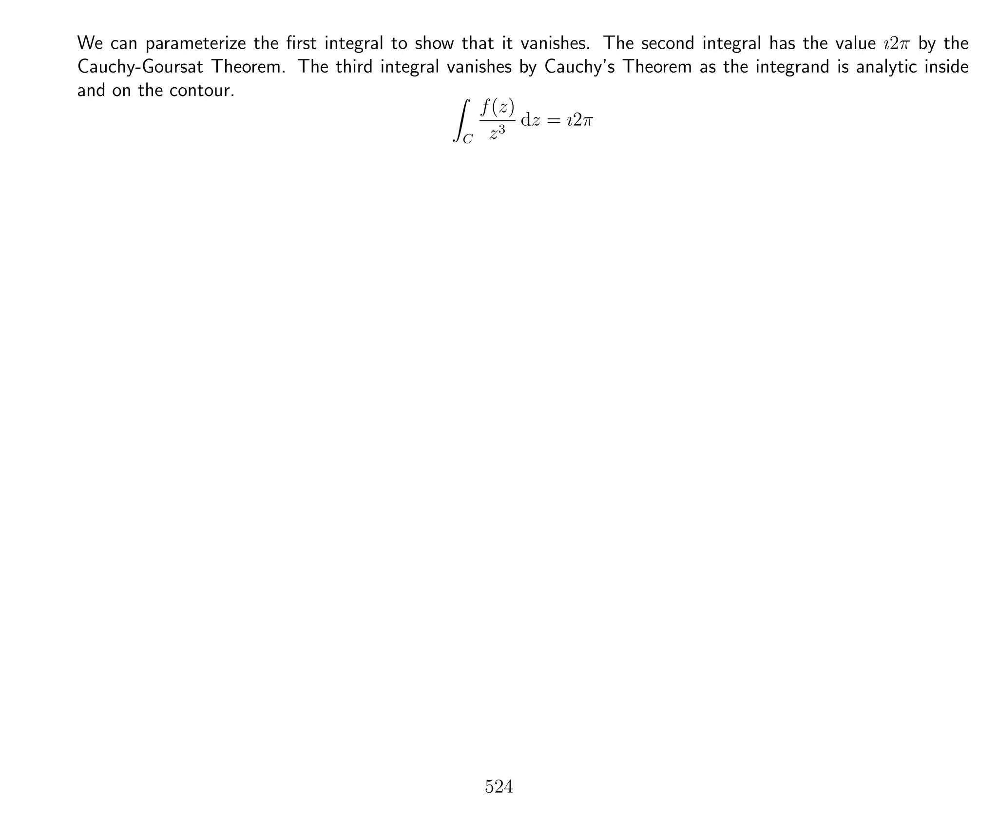We can parameterize the ﬁrst integral to show that it vanishes. The second integral has the value ı2π by the
Cauchy-Goursat Theorem. The third integral vanishes by Cauchy’s Theorem as the integrand is analytic inside
and on the contour.
C
f(z)
z3
dz = ı2π
524
 