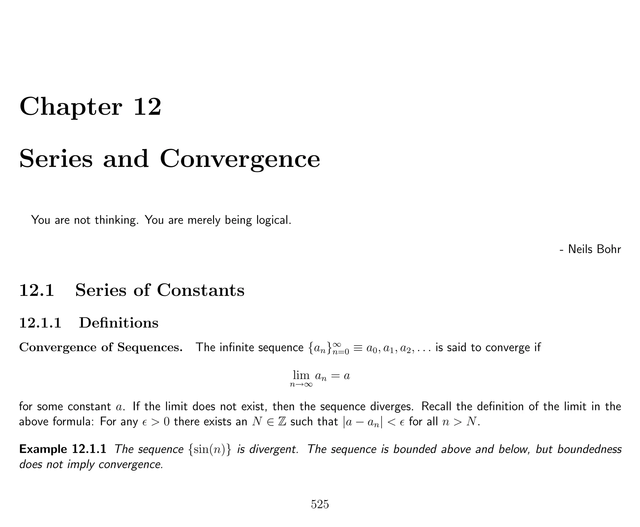 Chapter 12
Series and Convergence
You are not thinking. You are merely being logical.
- Neils Bohr
12.1 Series of Constants
12.1.1 Deﬁnitions
Convergence of Sequences. The inﬁnite sequence {an}∞
n=0 ≡ a0, a1, a2, . . . is said to converge if
lim
n→∞
an = a
for some constant a. If the limit does not exist, then the sequence diverges. Recall the deﬁnition of the limit in the
above formula: For any > 0 there exists an N ∈ Z such that |a − an| < for all n > N.
Example 12.1.1 The sequence {sin(n)} is divergent. The sequence is bounded above and below, but boundedness
does not imply convergence.
525
 