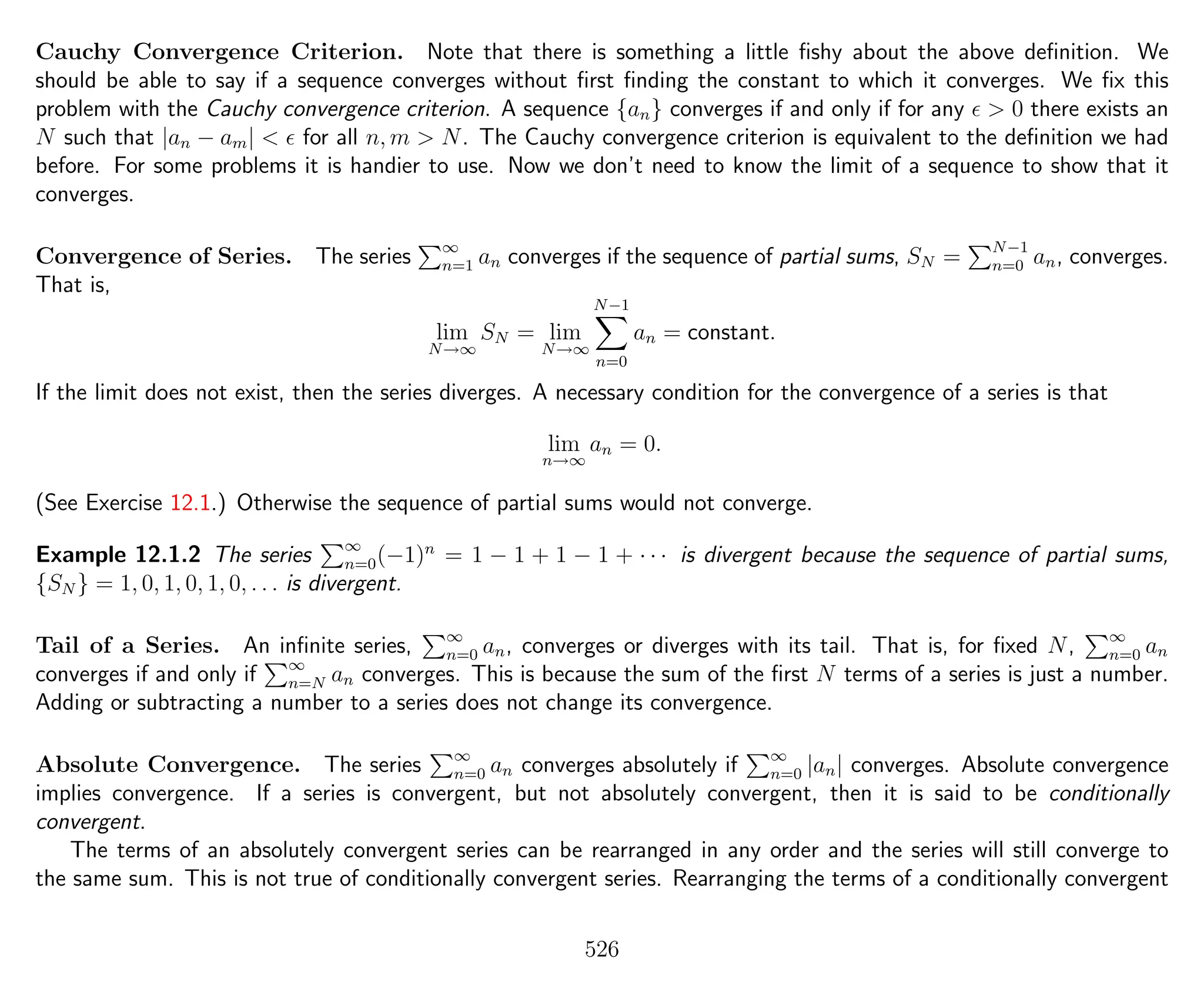 Cauchy Convergence Criterion. Note that there is something a little ﬁshy about the above deﬁnition. We
should be able to say if a sequence converges without ﬁrst ﬁnding the constant to which it converges. We ﬁx this
problem with the Cauchy convergence criterion. A sequence {an} converges if and only if for any > 0 there exists an
N such that |an − am| < for all n, m > N. The Cauchy convergence criterion is equivalent to the deﬁnition we had
before. For some problems it is handier to use. Now we don’t need to know the limit of a sequence to show that it
converges.
Convergence of Series. The series ∞
n=1 an converges if the sequence of partial sums, SN = N−1
n=0 an, converges.
That is,
lim
N→∞
SN = lim
N→∞
N−1
n=0
an = constant.
If the limit does not exist, then the series diverges. A necessary condition for the convergence of a series is that
lim
n→∞
an = 0.
(See Exercise 12.1.) Otherwise the sequence of partial sums would not converge.
Example 12.1.2 The series ∞
n=0(−1)n
= 1 − 1 + 1 − 1 + · · · is divergent because the sequence of partial sums,
{SN } = 1, 0, 1, 0, 1, 0, . . . is divergent.
Tail of a Series. An inﬁnite series, ∞
n=0 an, converges or diverges with its tail. That is, for ﬁxed N, ∞
n=0 an
converges if and only if ∞
n=N an converges. This is because the sum of the ﬁrst N terms of a series is just a number.
Adding or subtracting a number to a series does not change its convergence.
Absolute Convergence. The series ∞
n=0 an converges absolutely if ∞
n=0 |an| converges. Absolute convergence
implies convergence. If a series is convergent, but not absolutely convergent, then it is said to be conditionally
convergent.
The terms of an absolutely convergent series can be rearranged in any order and the series will still converge to
the same sum. This is not true of conditionally convergent series. Rearranging the terms of a conditionally convergent
526
 