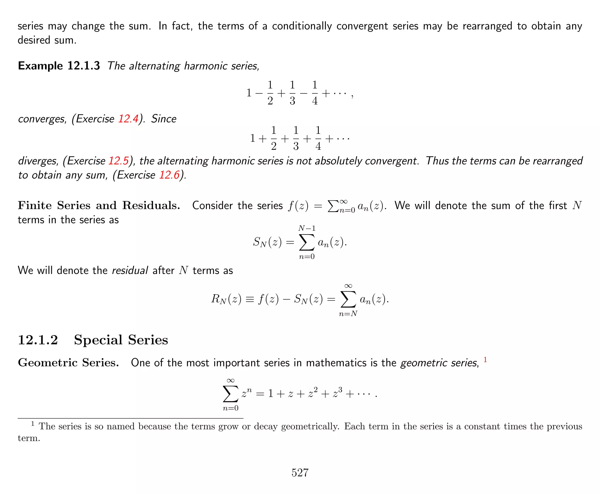 series may change the sum. In fact, the terms of a conditionally convergent series may be rearranged to obtain any
desired sum.
Example 12.1.3 The alternating harmonic series,
1 −
1
2
+
1
3
−
1
4
+ · · · ,
converges, (Exercise 12.4). Since
1 +
1
2
+
1
3
+
1
4
+ · · ·
diverges, (Exercise 12.5), the alternating harmonic series is not absolutely convergent. Thus the terms can be rearranged
to obtain any sum, (Exercise 12.6).
Finite Series and Residuals. Consider the series f(z) = ∞
n=0 an(z). We will denote the sum of the ﬁrst N
terms in the series as
SN (z) =
N−1
n=0
an(z).
We will denote the residual after N terms as
RN (z) ≡ f(z) − SN (z) =
∞
n=N
an(z).
12.1.2 Special Series
Geometric Series. One of the most important series in mathematics is the geometric series, 1
∞
n=0
zn
= 1 + z + z2
+ z3
+ · · · .
1
The series is so named because the terms grow or decay geometrically. Each term in the series is a constant times the previous
term.
527
 