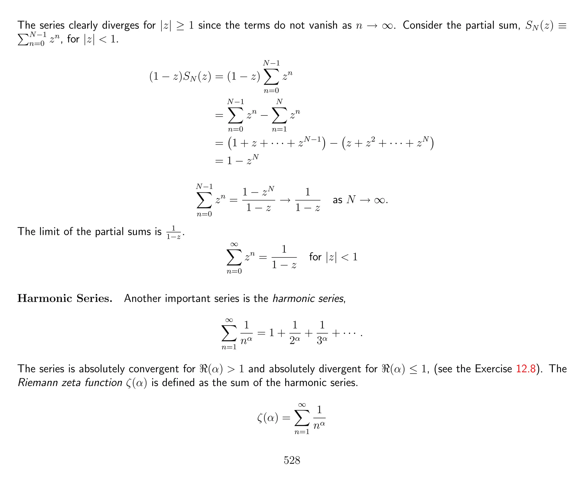 The series clearly diverges for |z| ≥ 1 since the terms do not vanish as n → ∞. Consider the partial sum, SN (z) ≡
N−1
n=0 zn
, for |z| < 1.
(1 − z)SN (z) = (1 − z)
N−1
n=0
zn
=
N−1
n=0
zn
−
N
n=1
zn
= 1 + z + · · · + zN−1
− z + z2
+ · · · + zN
= 1 − zN
N−1
n=0
zn
=
1 − zN
1 − z
→
1
1 − z
as N → ∞.
The limit of the partial sums is 1
1−z
.
∞
n=0
zn
=
1
1 − z
for |z| < 1
Harmonic Series. Another important series is the harmonic series,
∞
n=1
1
nα
= 1 +
1
2α
+
1
3α
+ · · · .
The series is absolutely convergent for (α) > 1 and absolutely divergent for (α) ≤ 1, (see the Exercise 12.8). The
Riemann zeta function ζ(α) is deﬁned as the sum of the harmonic series.
ζ(α) =
∞
n=1
1
nα
528
 