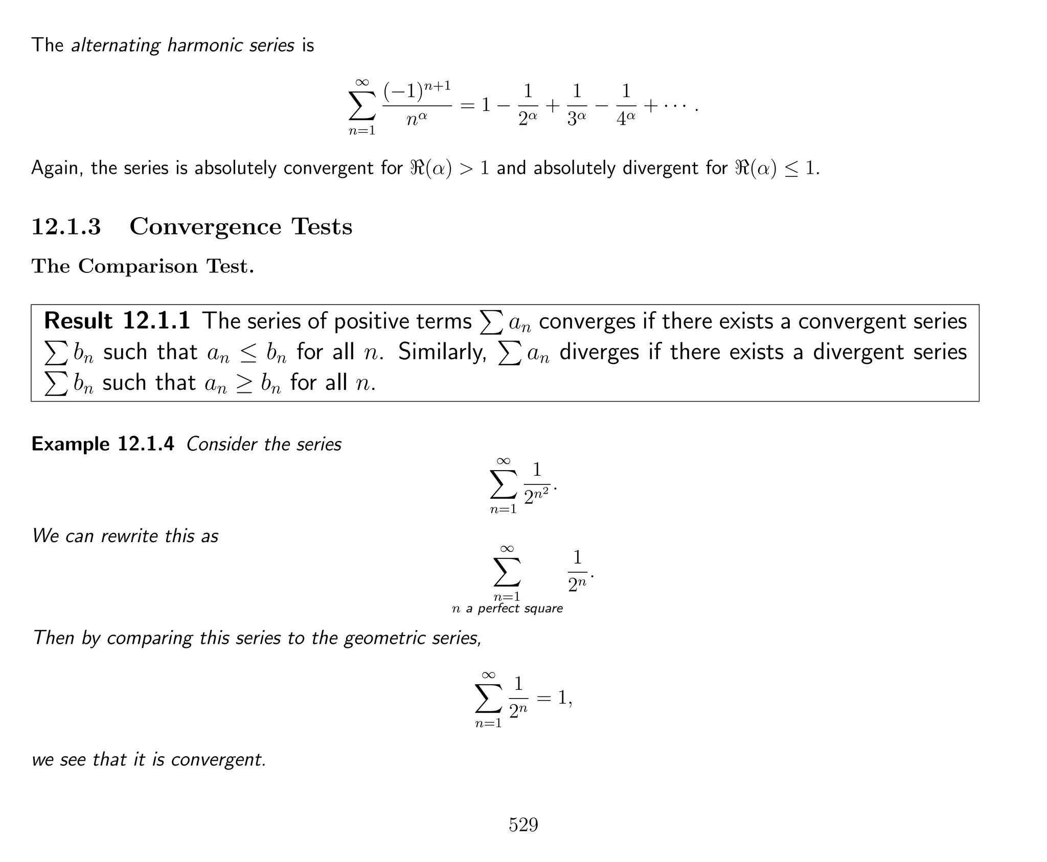 The alternating harmonic series is
∞
n=1
(−1)n+1
nα
= 1 −
1
2α
+
1
3α
−
1
4α
+ · · · .
Again, the series is absolutely convergent for (α) > 1 and absolutely divergent for (α) ≤ 1.
12.1.3 Convergence Tests
The Comparison Test.
Result 12.1.1 The series of positive terms an converges if there exists a convergent series
bn such that an ≤ bn for all n. Similarly, an diverges if there exists a divergent series
bn such that an ≥ bn for all n.
Example 12.1.4 Consider the series
∞
n=1
1
2n2 .
We can rewrite this as ∞
n=1
n a perfect square
1
2n
.
Then by comparing this series to the geometric series,
∞
n=1
1
2n
= 1,
we see that it is convergent.
529
 