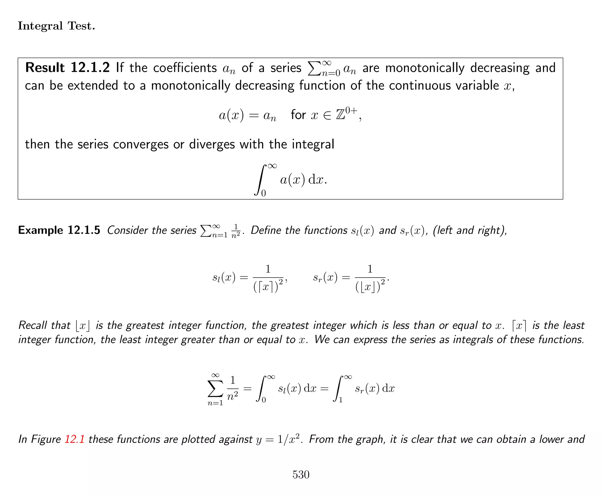 Integral Test.
Result 12.1.2 If the coeﬃcients an of a series ∞
n=0 an are monotonically decreasing and
can be extended to a monotonically decreasing function of the continuous variable x,
a(x) = an for x ∈ Z0+
,
then the series converges or diverges with the integral
∞
0
a(x) dx.
Example 12.1.5 Consider the series ∞
n=1
1
n2 . Deﬁne the functions sl(x) and sr(x), (left and right),
sl(x) =
1
( x )2 , sr(x) =
1
( x )2 .
Recall that x is the greatest integer function, the greatest integer which is less than or equal to x. x is the least
integer function, the least integer greater than or equal to x. We can express the series as integrals of these functions.
∞
n=1
1
n2
=
∞
0
sl(x) dx =
∞
1
sr(x) dx
In Figure 12.1 these functions are plotted against y = 1/x2
. From the graph, it is clear that we can obtain a lower and
530
 