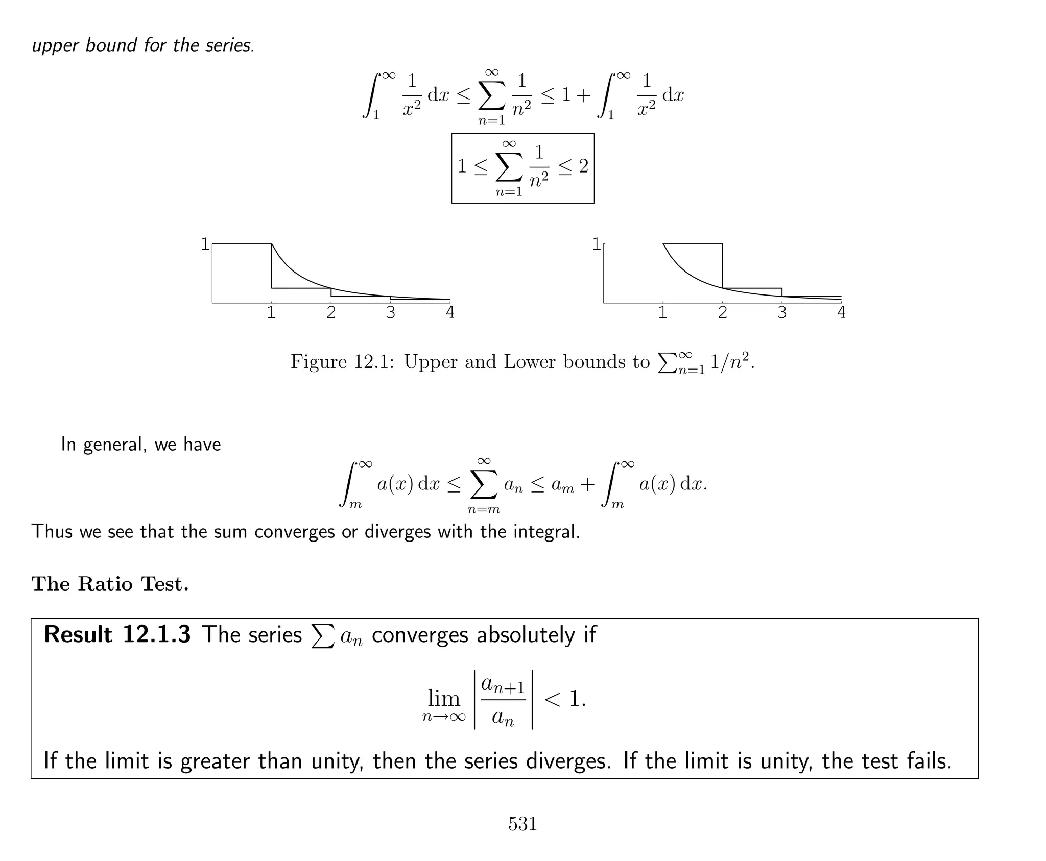 upper bound for the series.
∞
1
1
x2
dx ≤
∞
n=1
1
n2
≤ 1 +
∞
1
1
x2
dx
1 ≤
∞
n=1
1
n2
≤ 2
1 2 3 4
1
1 2 3 4
1
Figure 12.1: Upper and Lower bounds to ∞
n=1 1/n2
.
In general, we have
∞
m
a(x) dx ≤
∞
n=m
an ≤ am +
∞
m
a(x) dx.
Thus we see that the sum converges or diverges with the integral.
The Ratio Test.
Result 12.1.3 The series an converges absolutely if
lim
n→∞
an+1
an
< 1.
If the limit is greater than unity, then the series diverges. If the limit is unity, the test fails.
531
 