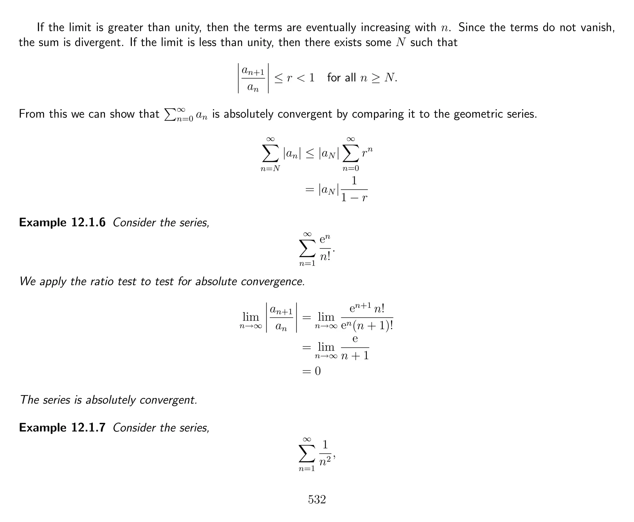 If the limit is greater than unity, then the terms are eventually increasing with n. Since the terms do not vanish,
the sum is divergent. If the limit is less than unity, then there exists some N such that
an+1
an
≤ r < 1 for all n ≥ N.
From this we can show that ∞
n=0 an is absolutely convergent by comparing it to the geometric series.
∞
n=N
|an| ≤ |aN |
∞
n=0
rn
= |aN |
1
1 − r
Example 12.1.6 Consider the series,
∞
n=1
en
n!
.
We apply the ratio test to test for absolute convergence.
lim
n→∞
an+1
an
= lim
n→∞
en+1
n!
en(n + 1)!
= lim
n→∞
e
n + 1
= 0
The series is absolutely convergent.
Example 12.1.7 Consider the series,
∞
n=1
1
n2
,
532
 