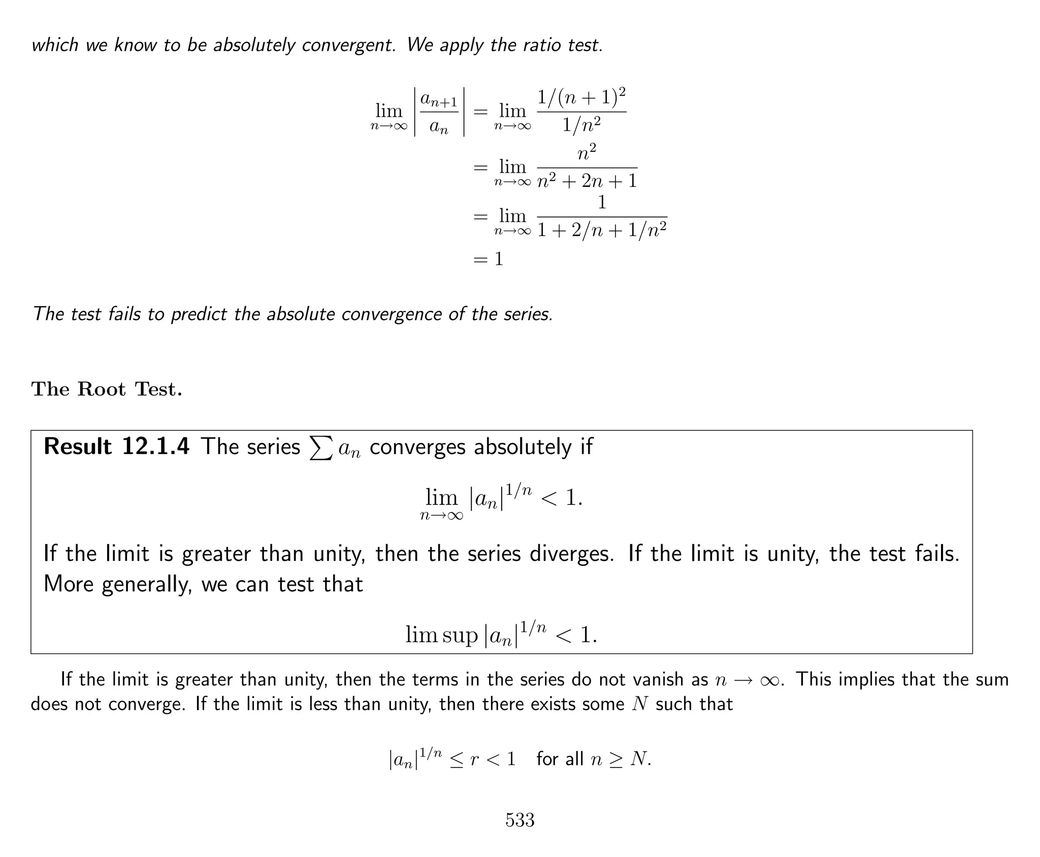 which we know to be absolutely convergent. We apply the ratio test.
lim
n→∞
an+1
an
= lim
n→∞
1/(n + 1)2
1/n2
= lim
n→∞
n2
n2 + 2n + 1
= lim
n→∞
1
1 + 2/n + 1/n2
= 1
The test fails to predict the absolute convergence of the series.
The Root Test.
Result 12.1.4 The series an converges absolutely if
lim
n→∞
|an|1/n
< 1.
If the limit is greater than unity, then the series diverges. If the limit is unity, the test fails.
More generally, we can test that
lim sup |an|1/n
< 1.
If the limit is greater than unity, then the terms in the series do not vanish as n → ∞. This implies that the sum
does not converge. If the limit is less than unity, then there exists some N such that
|an|1/n
≤ r < 1 for all n ≥ N.
533
 