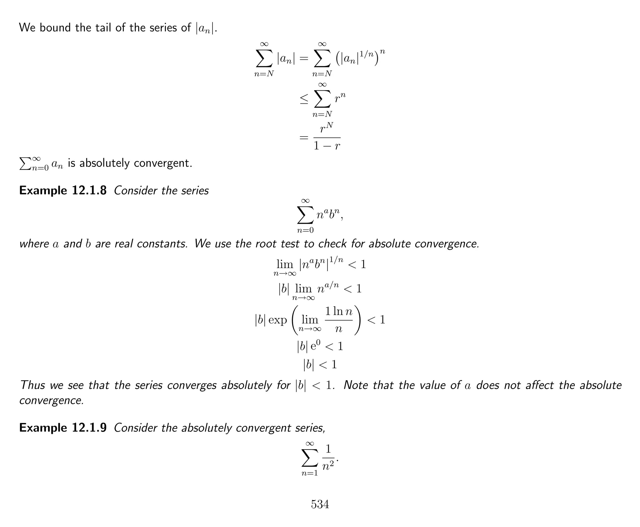 We bound the tail of the series of |an|.
∞
n=N
|an| =
∞
n=N
|an|1/n n
≤
∞
n=N
rn
=
rN
1 − r
∞
n=0 an is absolutely convergent.
Example 12.1.8 Consider the series
∞
n=0
na
bn
,
where a and b are real constants. We use the root test to check for absolute convergence.
lim
n→∞
|na
bn
|1/n
< 1
|b| lim
n→∞
na/n
< 1
|b| exp lim
n→∞
1 ln n
n
< 1
|b| e0
< 1
|b| < 1
Thus we see that the series converges absolutely for |b| < 1. Note that the value of a does not aﬀect the absolute
convergence.
Example 12.1.9 Consider the absolutely convergent series,
∞
n=1
1
n2
.
534
 